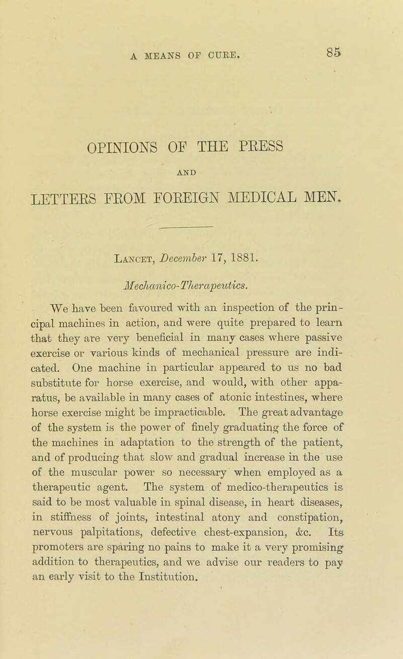 OPINIONS OF THE PEESS AND LETTEES FEOM FOEEIGN MDICAL MEN. Lancet, Decmiber 17, 1881. Mzchani co-Therapeutics. We have been favoured with an inspection of the prin- cipal machines in action, and were quite prepared to learn that they are very beneficial in many cases where passive exercise or various kinds of mechanical pressure are indi- cated. One machine in particular appeared to us no bad substitute for horse exercise, and would, with other appa- ratus, be available in many cases of atonic intestines, where horse exercise might be impracticable. The great advantage of the system is the power of finely graduating the force of the machines in adaptation to the strength of the patient, and of producing that slow and gradual increase in the use of the muscular power so necessary when employed as a therapeutic agent. The system of medico-therapeutics is said to be most valuable in spinal disease, in heart diseases, in stiffness of joints, intestinal atony and constipation, nervous palpitations, defective chest-expansion, &c. Its promoters are sparing no pains to make it a very promising adchtion to therapeutics, and we advise our readers to pay an early visit to the Institution.