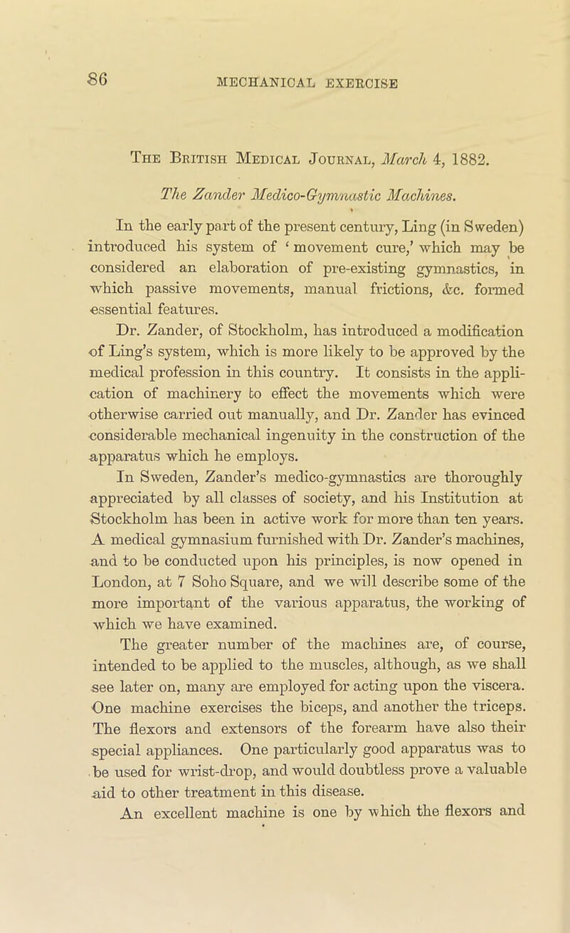 The British Medical Journal, March 4, 1882. The Zander Medico-Gymnastic Machines. In the early part of the present century, Ling (in Sweden) introduced his system of ‘ movement cure,’ which may be considered an elaboration of pre-existing gymnastics, in which passive movements, manual frictions, &c. formed essential features. Dr. Zander, of Stockholm, has introduced a modification of Ling’s system, which is more likely to be approved by the medical profession in this country. It consists in the appli- cation of machinery to effect the movements which were otherwise carried out manually, and Dr. Zander has evinced considerable mechanical ingenuity in the construction of the apparatus which he employs. In Sweden, Zander’s medico-gymnastics are thoroughly appreciated by all classes of society, and his Institution at Stockholm has been in active work for more than ten years. A medical gymnasium furnished with Dr. Zander’s machines, and to be conducted upon his principles, is now opened in London, at 7 Soho Square, and we will describe some of the more important of the various apparatus, the working of which we have examined. The greater number of the machines are, of course, intended to be applied to the muscles, although, as we shall see later on, many are employed for acting upon the viscera. One machine exercises the biceps, and another the triceps. The flexors and extensors of the forearm have also their special appliances. One particularly good apparatus was to be used for wrist-drop, and would doubtless prove a valuable aid to other treatment in this disease. An excellent machine is one by -which the flexors and