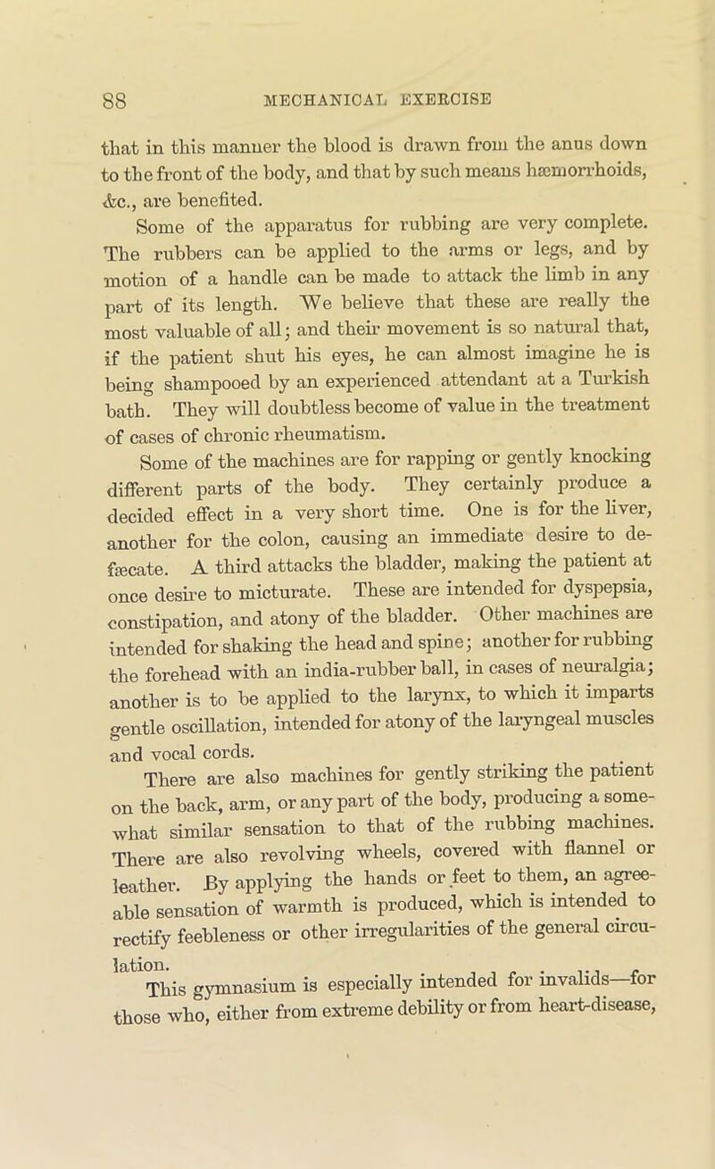 that in this manner the blood is drawn from the anus down to the front of the body, and that by such means hscmon-hoids, <fec., are benefited. Some of the apparatus for rubbing are very complete. The rubbers can be applied to the arms or legs, and by motion of a handle can be made to attack the limb in any part of its length. We believe that these are really the most valuable of all; and their movement is so natm-al that, if the patient shut his eyes, he can almost imagine he is being shampooed by an experienced attendant at a Turkish bath. They will doubtless become of value in the treatment of cases of chronic rheumatism. Some of the machines are for rapping or gently knocking diflbrent parts of the body. They certainly produce a decided effect in a very short time. One is for the hver, another for the colon, causing an immediate desire to de- fecate. A third attacks the bladder, making the patient at once desme to micturate. These are intended for dyspepsia, constipation, and atony of the bladder. Other machines are intended for shaking the head and spine; another for rubbing the forehead with an india-rubber ball, in cases of neimalgia; another is to be applied to the larynx, to which it imparts <rentle osciUation, intended for atony of the laiyngeal muscles and vocal cords. There are also machines for gently striking the patient on the back, arm, or any part of the body, producing a some- what similar sensation to that of the rubbing macHnes. Thei’e are also revolving wheels, covered with flannel or leather. By applying the hands or feet to them, an agree- able sensation of warmth is produced, which is intended to rectify feebleness or other irregularities of the general cmcu- This gymnasium is especially intended for invalids for those who, either from extreme debility or from heart-disease.