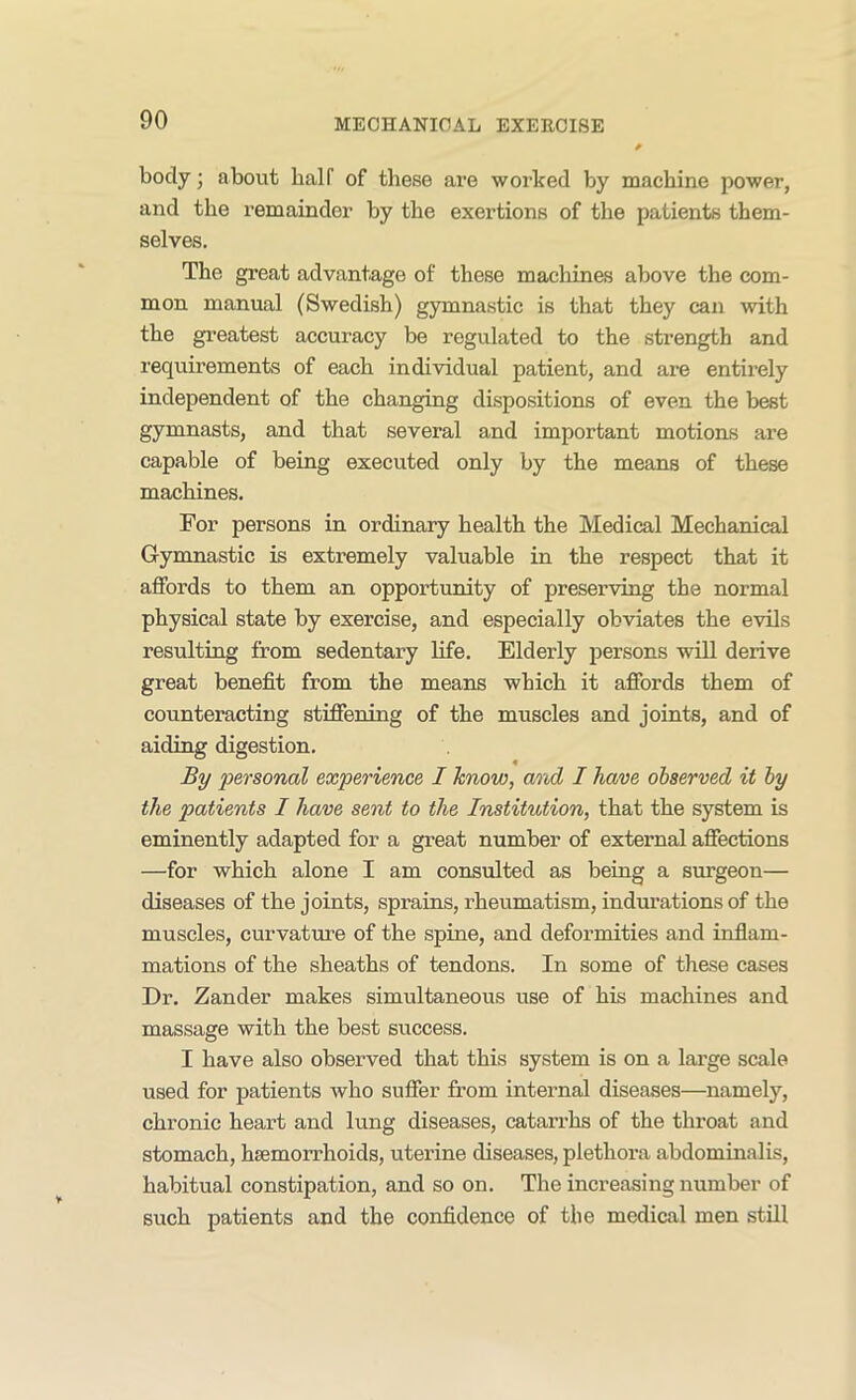 body; about half of these are worked by machine power, and the remainder by the exertions of the patients them- selves. The great advantage of these machines above the com- mon manual (Swedish) gymnastic is that they can with the greatest accuracy be regulated to the strength and requirements of each individual patient, and are entirely independent of the changing dispositions of even the best gymnasts, and that several and important motions are capable of being executed only by the means of these machines. For persons in ordinary health the Medical Mechanical Gymnastic is extremely valuable in the respect that it affords to them an opportunity of preserving the normal physical state by exercise, and especially obviates the evils resulting from sedentary life. Elderly persons will derive great benefit from the means which it affords them of counteracting stiffening of the muscles and joints, and of aiding digestion. By personal experience I know, and I have observed it by the patients I have sent to the Institution, that the system is eminently adapted for a great number of external affections —for which alone I am consulted as being a surgeon— diseases of the joints, sprains, rheumatism, indurations of the muscles, curvature of the spine, and deformities and inflam- mations of the sheaths of tendons. In some of these cases Dr. Zander makes simultaneous use of his machines and massage with the best success. I have also observed that this system is on a large scale used for patients who suffer from internal diseases—namely, chronic heart and lung diseases, catarrhs of the throat and stomach, haemorrhoids, uterine diseases, plethora abdominalis, habitual constipation, and so on. The increasing number of such patients and the confidence of the medical men still