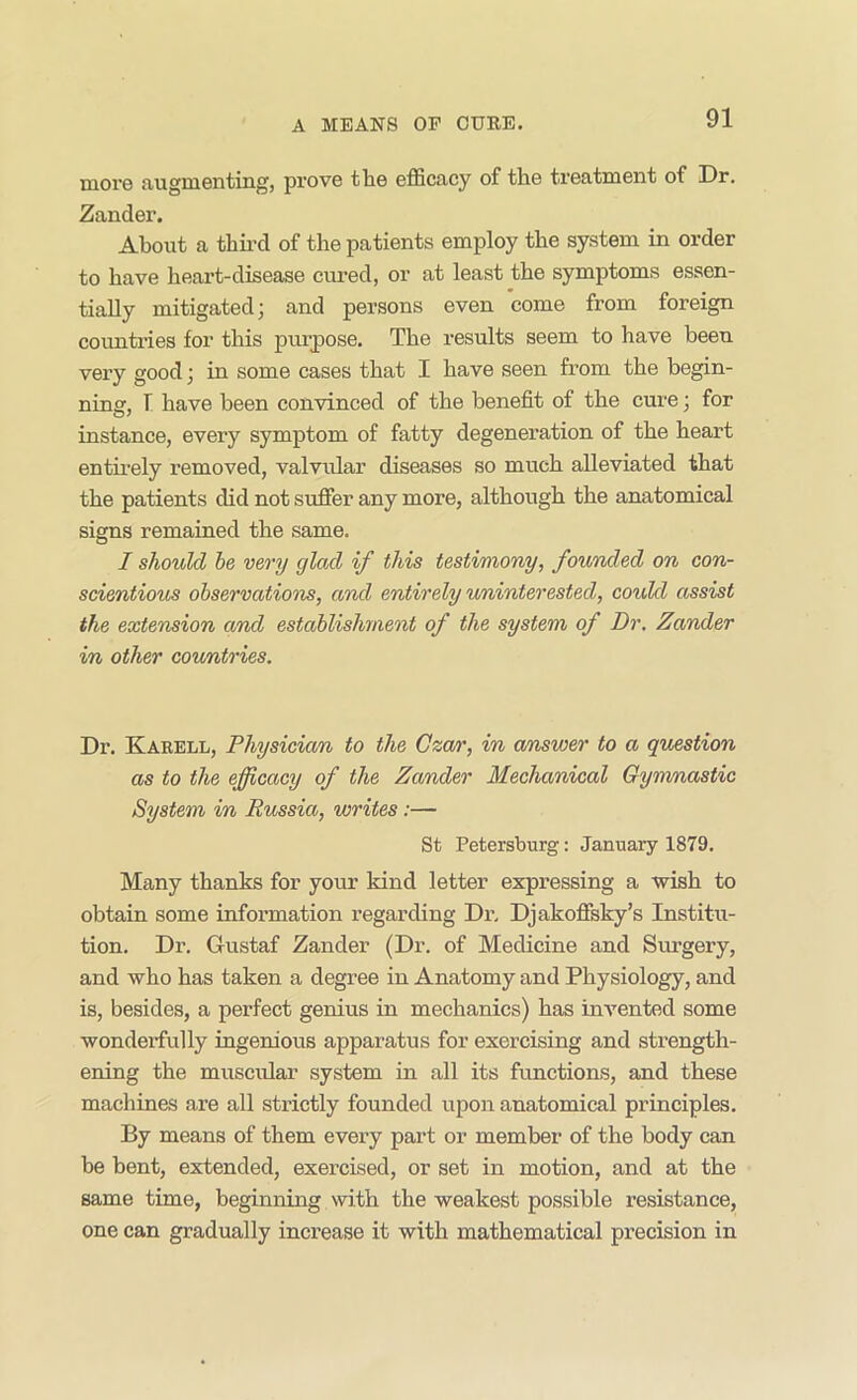 more augmenting, prove the efficacy of the treatment of Dr. Zander. About a thii-d of the patients employ the system in order to have heart-disease cured, or at least the symptoms essen- tially mitigated; and persons even come from foreign countries for this purpose. The results seem to have been very good; in some cases that I have seen from the begin- ning, 1 have been convinced of the benefit of the cure; for instance, every symptom of fatty degenei’ation of the heart entii-ely removed, valvular diseases so much alleviated that the patients did not suffer any more, although the anatomical signs remained the same. I should he very glad if this testimony, founded on con- scientious observations, and entirely uninterested, could assist the extension and establishment of the system of Dr. Zander in other cou/ntries. Dr. Karell, Physician to the Gza/r, in answer to a question as to the efficacy of the Zander Mechanical Gymmastic System in Russia, writes:— St Petersburg: January 1879. Many thanks for your kind letter expressing a wish to obtain some information regarding Dr. Djakoffsky’s Institu- tion, Dr. Gustaf Zander (Dr. of Medicine and Surgery, and who has taken a degree in Anatomy and Physiology, and is, besides, a perfect genius in mechanics) has iuA^ented some wonderfully ingendous apparatus for exercising and strength- ening the muscular system in all its functions, and these machines are all strictly founded upon anatomical principles. By means of them every part or member of the body can be bent, extended, exercised, or set in motion, and at the same time, beginning with the weakest possible resistance, one can gradually increase it with mathematical precision in