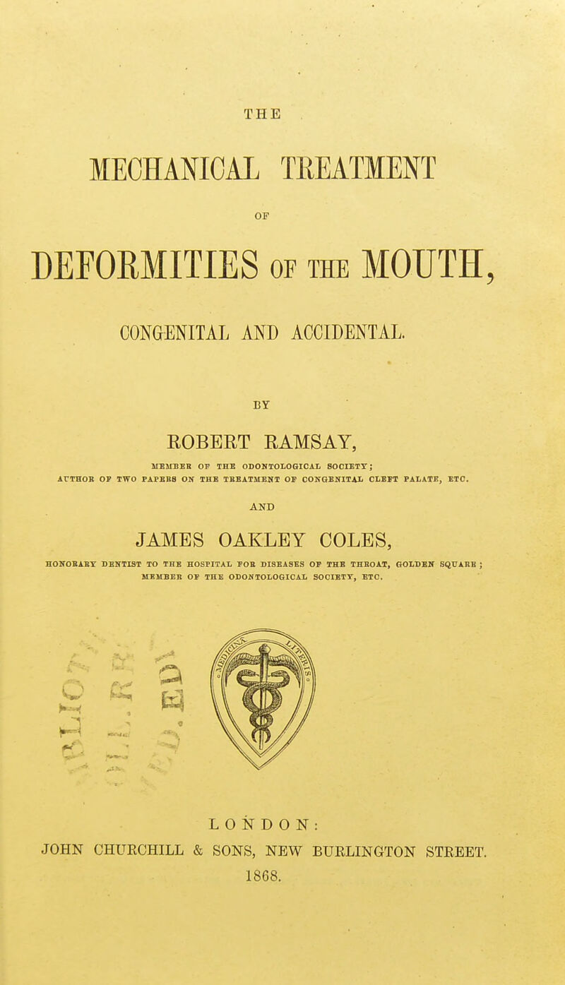 THE MECHANICAL TREATMENT OF DEFORMITIES of the MOUTH, CONGENITAL AND ACCIDENTAL. BY ROBERT RAMSAY, MEirnEB OP THE ODONTOLOGICAt SOCIETT; ArTHOK OP TWO PAPEB8 ON THE TKEATMEMT OF COKGENITAIi CLEFT PALATE, ETC. AND JAMES OAKLEY COLES, HOKOBABY DENTIST TO THE HOSPITAL FOE DISEASES OP THE THEOAT, GOLDBIT SQTTABB J MEMBER OP THE ODOWTOLOGICAL SOCIETT, ETC. LONDON: JOHN CHURCHILL & SONS, NEW BURLINGTON STREET. 1868.