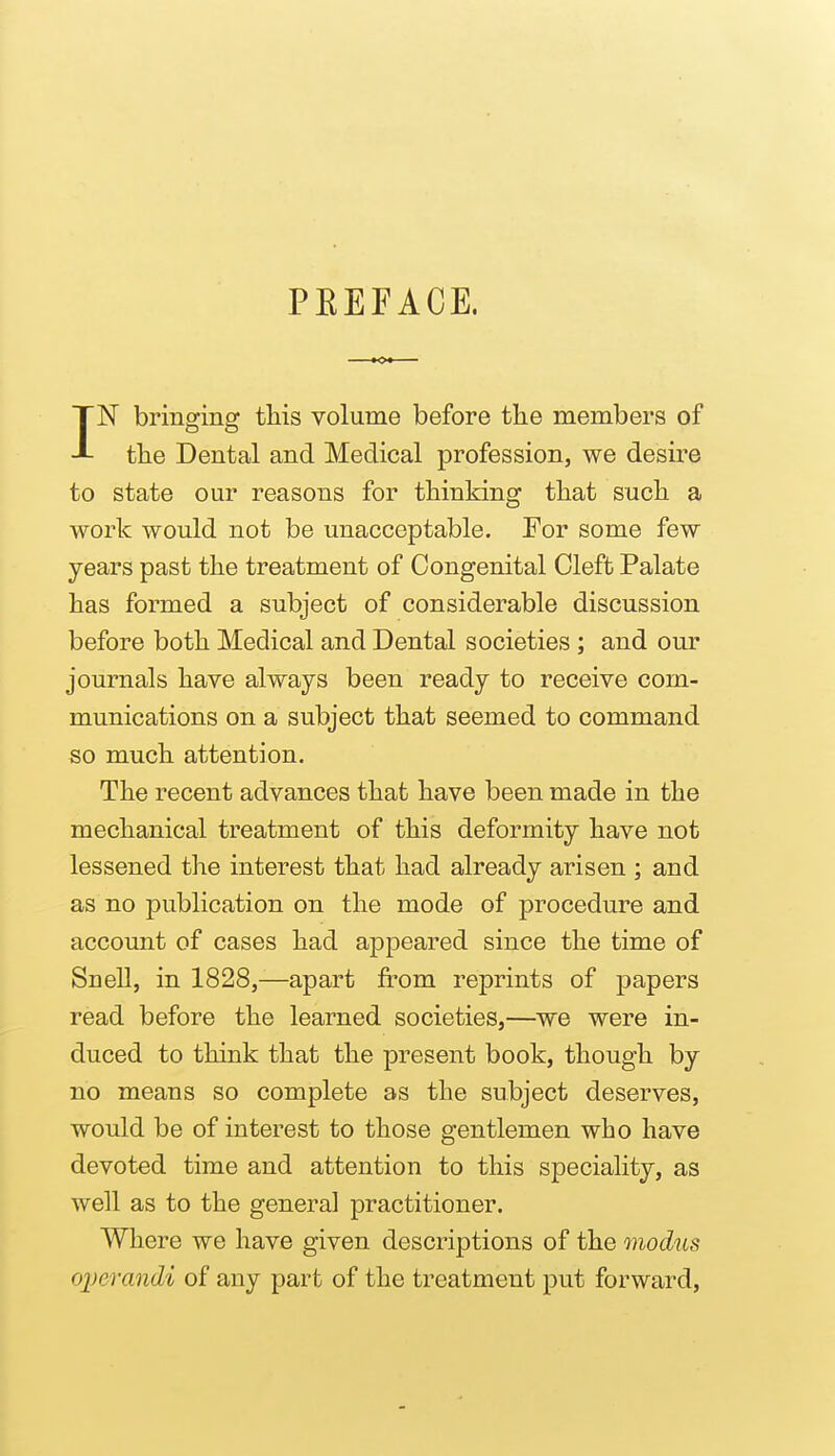 PKEFACE. IN bringing ttis volume before the members of tbe Dental and Medical profession, we desire to state our reasons for thinking that such a work would not be unacceptable. For some few years past the treatment of Congenital Cleft Palate has formed a subject of considerable discussion before both Medical and Dental societies ; and our journals have always been ready to receive com- munications on a subject that seemed to command so much attention. The recent advances that have been made in the mechanical treatment of this deformity have not lessened the interest that had already arisen ; and as no publication on the mode of procedure and account of cases had appeared since the time of Snell, in 1828,-—apart from reprints of papers read before the learned societies,—we were in- duced to think that the present book, though by no means so complete as the subject deserves, would be of interest to those gentlemen who have devoted time and attention to this speciality, as well as to the general practitioner. Where we have given descriptions of the modus ojjerandi of any part of the treatment put forward.