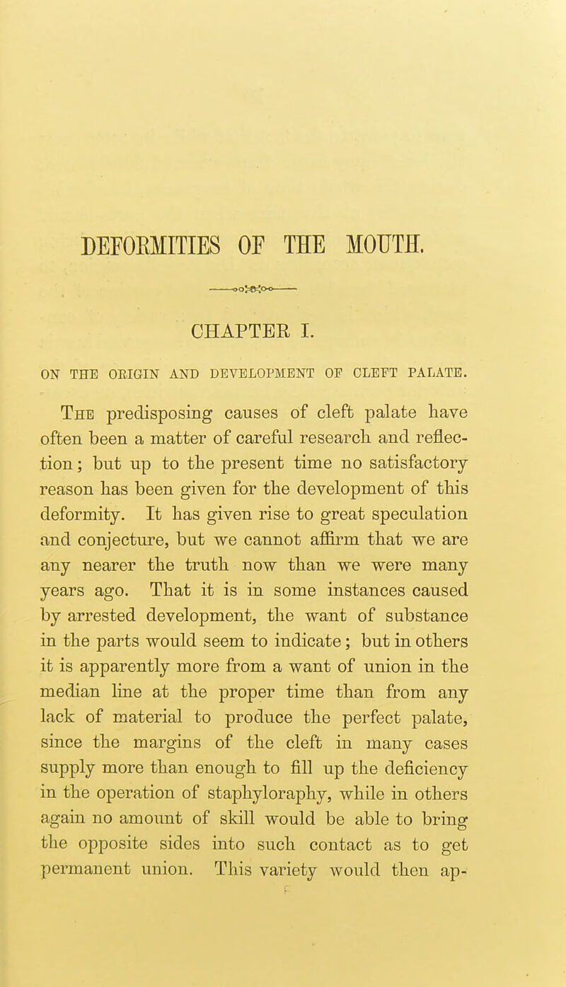 DEFOEMITIES OF THE MOUTH. CHAPTER I. ON THE OKIGIN AND DEVELOPMENT OP GLEET PALATE. The predisposing causes of cleft palate have often been a matter of careful research and reflec- tion ; but up to the ]3resent time no satisfactory reason has been given for the development of this deformity. It has given rise to great speculation and conjecture, but we cannot affirm that we are any nearer the truth now than we were many years ago. That it is in some instances caused by arrested development, the want of substance in the parts would seem to indicate; but in others it is apparently more from a want of union in the median line at the proper time than from any lack of material to produce the perfect palate, since the margins of the cleft in many cases supply more than enough to fill up the deficiency in the operation of staphyloraphy, while in others again no amoimt of skill would be able to bring the opposite sides into such contact as to get permanent union. This variety would then ap-