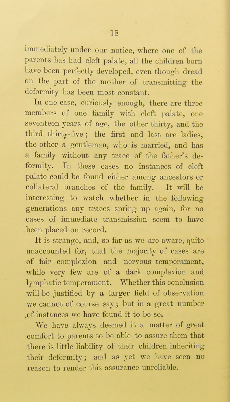 immediately under onr notice, wliere one of the parents has had cleft palate, all the children born have been perfectly developed, even though dread on the part of the mother of transmitting the deformity has been most constant. In one case, curiously enough, there are three members of one family with cleft palate, one seventeen years of age, the other thirty, and the third thirty-five ; the first and last are ladies, the other a gentleman, who is married, and has a family without any trace of the father's de- formity. In these cases no instances of cleft palate could be found either among ancestors or collateral branches of the family. It will be interesting to watch whether in the following generations any traces spring up again, for no cases of immediate transmission seem to have been placed on record. It is strange, and, so far as we are aware, quite unaccounted for, that the majority of cases are of fair complexion and nervous temperament, while very few are of a dark complexion and lymphatic temperament. Whether this conclusion will be justified by a larger field of observation we cannot of course say; but in a great number .of instances we have found it to be so. We have always deemed it a matter of great comfort to parents to be able to assure them that there is little liability of their children inheriting their deformity; and as yet we have seen no reason to render this assurance unreliable.