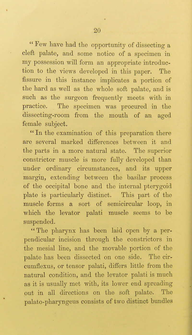  Few li ave had the opportunity of dissecting a cleft palate, and some notice of a specimen in mj possession will form an appropriate introduc- tion to the views developed in this paper. The fissure in this instance implicates a portion of the hard as well as the whole soft palate, and is such as the surgeon frequently meets with in practice. The specimen was procured in the dissecting-room from the mouth of an aged female subject.  In the examination of this preparation there are several marked differences between it and the parts in a more natural state. The superior constrictor muscle is more fully developed than under ordinary circumstances, and its upper margin, extending between the basilar process of the occipital bone and the internal pterygoid plate is particularly distinct. This part of the muscle forms a sort of semicircular loop, in which the levator palati muscle seems to be suspended.  The pharynx has been laid open by a per- pendicular incision through the constrictors in the mesial line, and the movable portion of the palate has been dissected on one side. The cir- cumflexus, or tensor palati, differs little from the natural condition, and the levator palati is much as it is usually met with, its lower end spreading out in all directions on the soft palate. The palato-pharyngeus consists of two distinct bundles