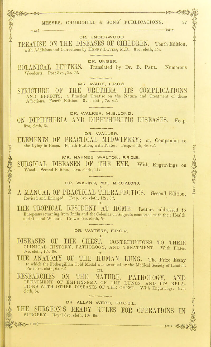 . DR. UNDERWOOD ([) TREATISE ON THE DISEASES OE CHILDREN. Tenth Edition, with Additions ami Corrections by Henry Davies, M.D. livo, cloth, 15s. DR. UNGER. BOTANICAL LETTERS. Translated by Dr. B. Paul. Numerous Woodcuts. Post 8vo., 2s. C(/. MR. WADE, F.R.C.S. STRICTURE OF THE URETHRA, ITS COMPLICATIONS AND EFFECTS; a Practical Treatise on the Nature and Treatment of those Affections. Fourth Edition. 8vo. cloth, 7s. 6d. DR. WALKER, M.B.LOND. ON DIPHTHERIA AND DIPHTHERITIC DISEASES. Fcap. 8vo. cloth, 3s. DR. WALLER. ELEMENTS OE PRACTICAL MIDWIFERY; or. Companion to the Lying-in Room. Fourth Edition, with Plates. Fcap. cloth, 4s. 6d. MR. HAYNES WALTON, F.R.C.S. SURGICAL DISEASES OE THE EYE. Witli Engravings on Wood. Second Edition. Sivo. cloth, 14s. DR. WARING, M.D., M.R.C.P.LOND. \ A MANUAL OF PRACTICAL THERAPEUTICS. Second Edition, ^ Revised and Enlarged. Fcap. 8vo. cloth, 12s. Gd. THE TROPICAL RESIDENT aT HOME. Letters addressed to Europeans returning from India and the Colonies on Subjects connected with their Health and General Welfare. Crown Ovo. cloth, 5s. DR. WATERS, F.R.C.P. DISEASES OF THE CHEST.' contpjbutions to their CLINICAL HISTORY, PATHOLOGY, AND TREATMENT. With Plates. 8vo. cloth, 12s. Crf. jj THE ANATOMY OF THE HUMAN LUNG. The Prize Essay to which the Fothergillian Gold Medal was awarded by the Medical Society of London. Post 8vo. cloth, 6's. 0'(/. jjj RESEARCHES ON THE NATURE, PATHOLOGY, AND TREATMENT OF EMPHYSEMA OF THE LUNGS, AND ITS RELA- TIONS WITH OTHER DISEASES OF THE CHEST. ^Vith Engravin-s. 8vo. cloth, 5s. ° DR. ALLAN WEBB, F.R C.S L THE SURGEON'S READY RULES EOR OPERATIONS IN i SURGERY. Royal 8vo. cloth, 10s. Gd.