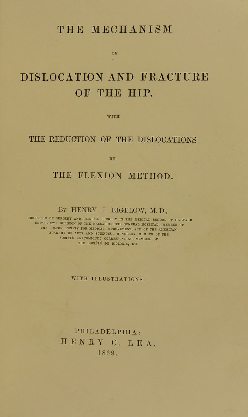 THE MECHANISM OF DISLOCATION AND FHACTUEE OF THE HIP. THE REDUCTION OP THE DISLOCATIONS PROFESSOR OF STJRGBRY AND CUNIOAl, SURGERY IN THE MEDICAL SCHOOL OF HARVARD UNIVERSITY ; SURGEON OP THE MASSACHUSETTS GENERAL HOSPITAL ; MEMBER OP THE BOSTON SOCIETY FOR MEDICAL IMPROVEMENT, AND OF THE AMERICAN ACADEMY OF ARTS AND SCIENCES ; HONORARY MEMBER OP THE SOOIEli ANATOMIQUE; CORRESPONDING MEMBER OP THE SOCIETB DE BIOLOGIE, ETC. WITH BY THE FLEXION METHOD. By HEi^EY J. BIGELOW, M.D, WITH ILLUSTRATIONS. PHILADELPHIA : HENRY C. LEA. 1869.