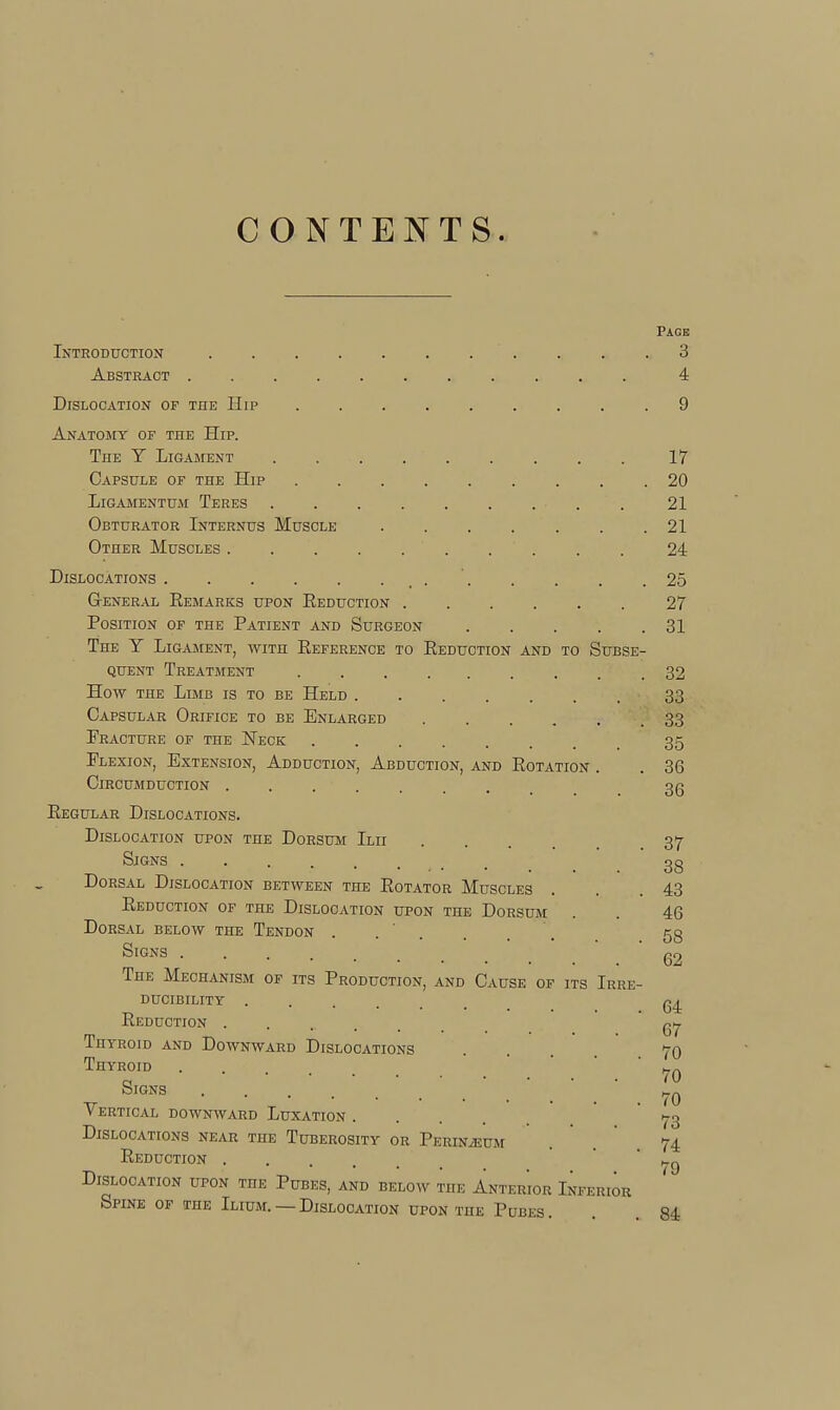 CONTEISTTS. Page Introduction . . .3 Abstract 4 Dislocation of the Hip 9 Anatomy of the Hip. The Y Ligament 17 Capsule of the Hip 20 LiGAMENTUM TeRES ......... 21 Obturator Internus Muscle . . . . . . .21 Other Muscles 24 Dislocations _ . ' 25 General Remarks upon Reduction 27 Position of the Patient and Surgeon 31 The Y Ligament, with Reference to Reduction and to Subse- quent Treatment 32 How THE Limb is to be Held 33 Capsular Orifice to be Enlarged 33 Fracture of the Neck 35 Flexion, Extension, Adduction, Abduction, and Rotation . . 36 Circumduction ........ 3g Regular Dislocations. Dislocation upon the Dorsum Ilii 37- Signs gg Dorsal Dislocation between the Rotator Muscles . . .43 Reduction of the Dislocation upon the Dorsum . . 46 Dorsal below the Tendon ...... 53 Signs g2 The Mechanism of its Production, and Cause of its Irre- ducibility ...... Reduction gi^ Thyroid and Downward Dislocations 70 Thyroid '  _q Signs ' .  . 70 Vertical downward Luxation 73 Dislocations near the Tuberosity or Perineum ... 74 Reduction ' ' ' Dislocation upon the Pubes, and below the Anter'ior Inferior ' Spine OF the Ilium. —Dislocation UPON the PuBES. , . 84