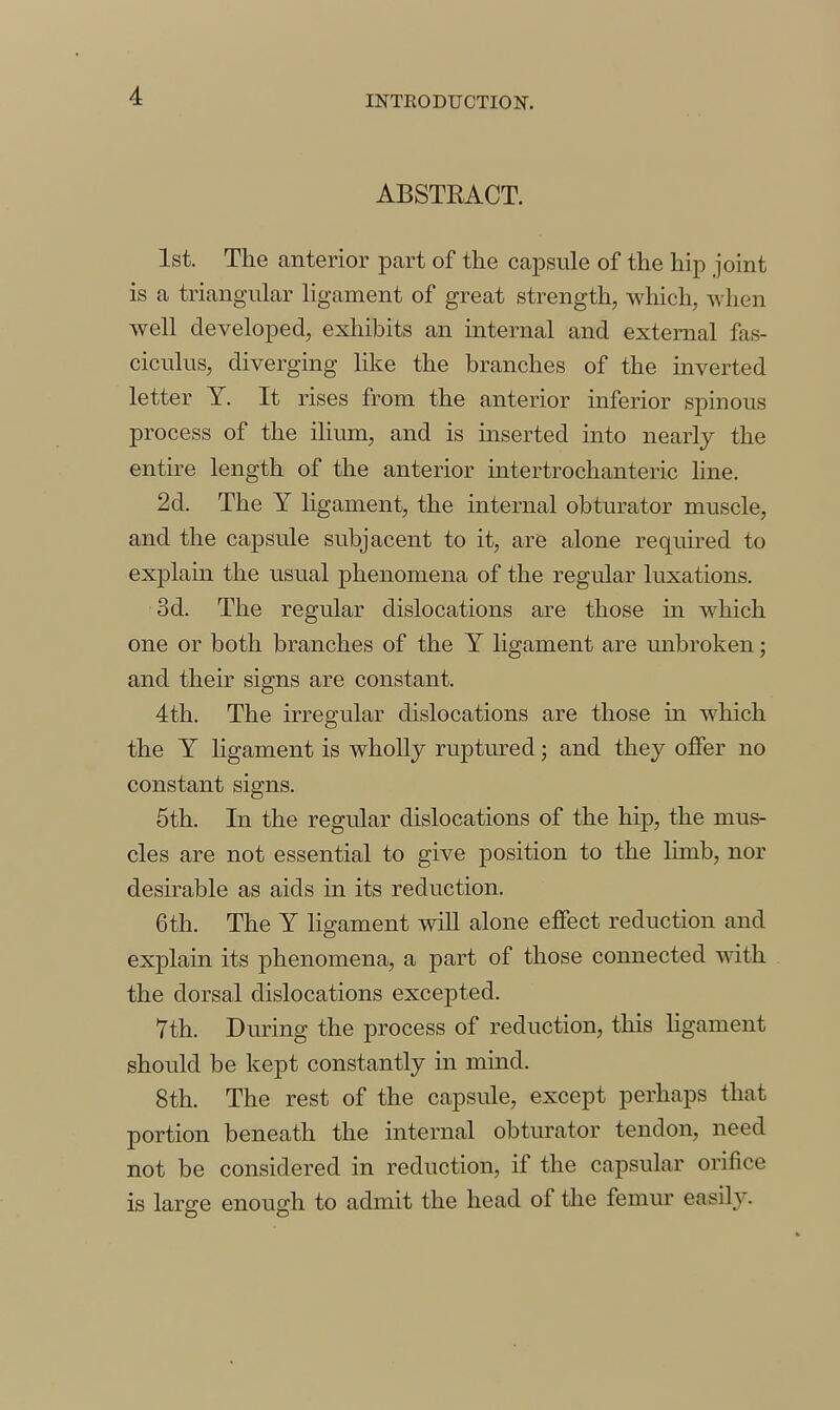 ABSTRACT. 1st. The anterior part of the capsule of the hip joint is a triangular ligament of great strength, which, when well developed, exhibits an internal and external fas- ciculus, diverging like the branches of the inverted letter Y. It rises from the anterior inferior spinous process of the ilium, and is inserted into nearly the entire length of the anterior intertrochanteric line. 2d. The Y ligament, the internal obturator muscle, and the capsule subjacent to it, are alone required to explain the usual phenomena of the regular luxations. 3d. The regular dislocations are those in which one or both branches of the Y ligament are unbroken; and their signs are constant. 4th. The irregular dislocations are those in which the Y ligament is wholly ruptured; and they offer no constant signs. 5th. In the regular dislocations of the hip, the mus- cles are not essential to give position to the limb, nor desirable as aids in its reduction. 6th. The Y ligament wiU alone effect reduction and explain its phenomena, a part of those connected with the dorsal dislocations excepted. 7th. During the process of reduction, this hgament should be kept constantly in mind. 8th. The rest of the capsule, except perhaps that portion beneath the internal obturator tendon, need not be considered in reduction, if the capsular orifice is large enough to admit the head of the femur easily.