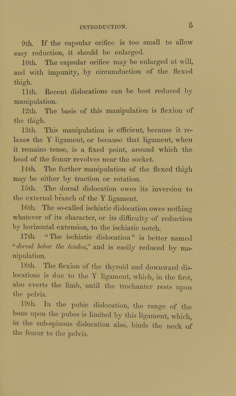 9 th. If the capsular orifice is too small to allow easy reduction, it should be enlarged. 10th. The capsular orifice may be enlarged at will, and with impunity, by circumduction of the flexed thigh. 11th. Eecent dislocations can be best reduced by manipulation. 12 th. The basis of this manipulation is flexion of the thigh. 13th. This manipulation is efficient, because it re- laxes the Y ligament, or because that ligament, when it remains tense, is a fixed point, around which the head of the femur revolves near the socket. 14th. The further manipulation of the flexed thigh may be either by traction or rotation. 15th. The dorsal dislocation owes its inversion to the external branch of the Y ligament. 16th. The so-called ischiatic dislocation owes nothing whatever of its character, or its difficulty of reduction by horizontal extension, to the ischiatic notch. 17th. The ischiatic dislocation is better named dorsal heloiv the tendon and is easily reduced by ma- nipulation. 18th. The flexion of the thyroid and downward dis- locations is due to the Y Hgament, which, in the first, also everts the lunb, until the trochanter rests upon the pelvis. 19th. In the pubic dislocation, the range of the bone upon the pubes is Hmited by this ligament, which, m the sub-spinous dislocation also, binds the neck of the femur to the pelvis.