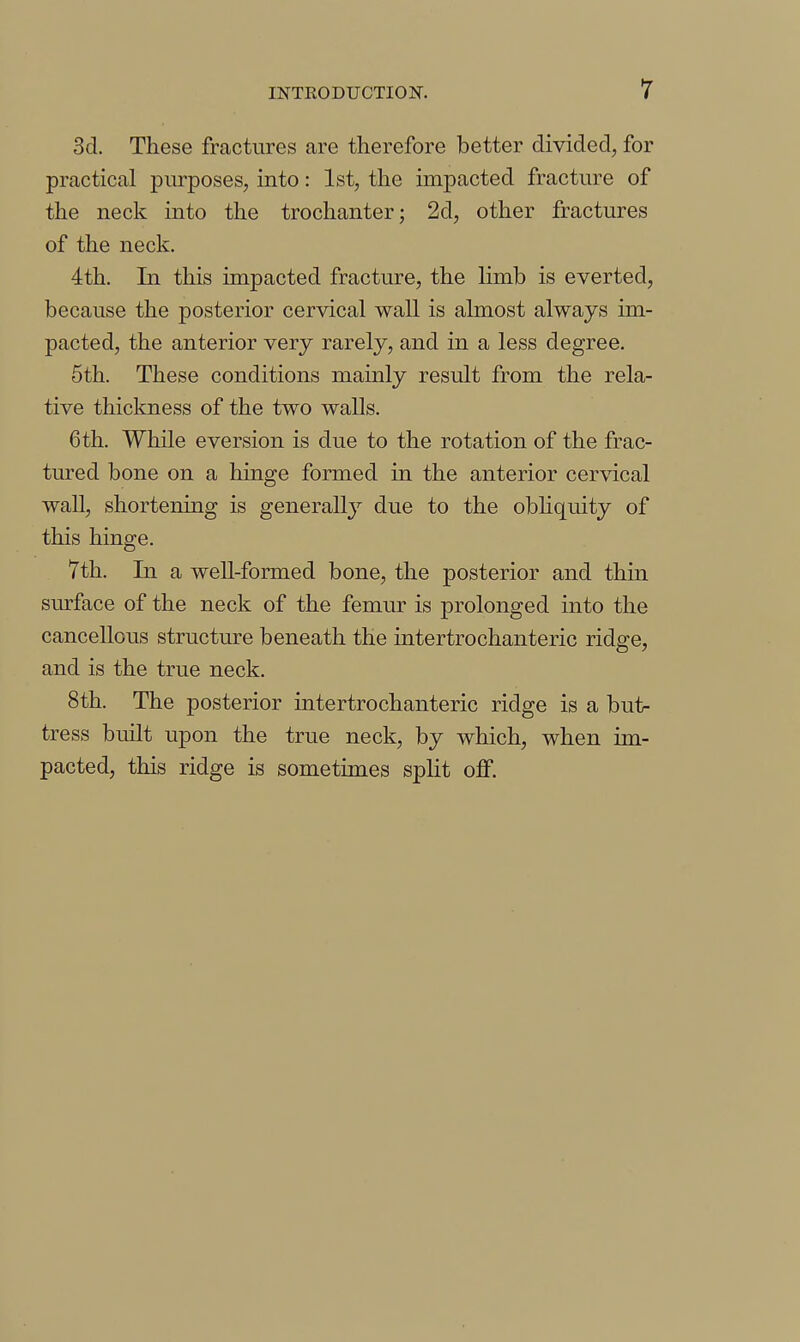 3d. These fractures are therefore better divided, for practical purposes, into: 1st, the impacted fracture of the neck into the trochanter; 2d, other fractures of the neck. 4th. In this impacted fracture, the limb is everted, because the posterior cervical wall is almost always im- pacted, the anterior very rarely, and in a less degree, 5th. These conditions mainly result from the rela- tive thickness of the two walls. 6 th. While eversion is due to the rotation of the frac- tured bone on a hinge formed in the anterior cervical wall, shortening is generallj^ due to the obhquity of this hinge. 7th. In a weU-formed bone, the posterior and thin surface of the neck of the femur is prolonged into the cancellous structure beneath the intertrochanteric ridge, and is the true neck. 8th. The posterior intertrochanteric ridge is a but- tress built upon the true neck, by which, when im- pacted, this ridge is sometimes split off.