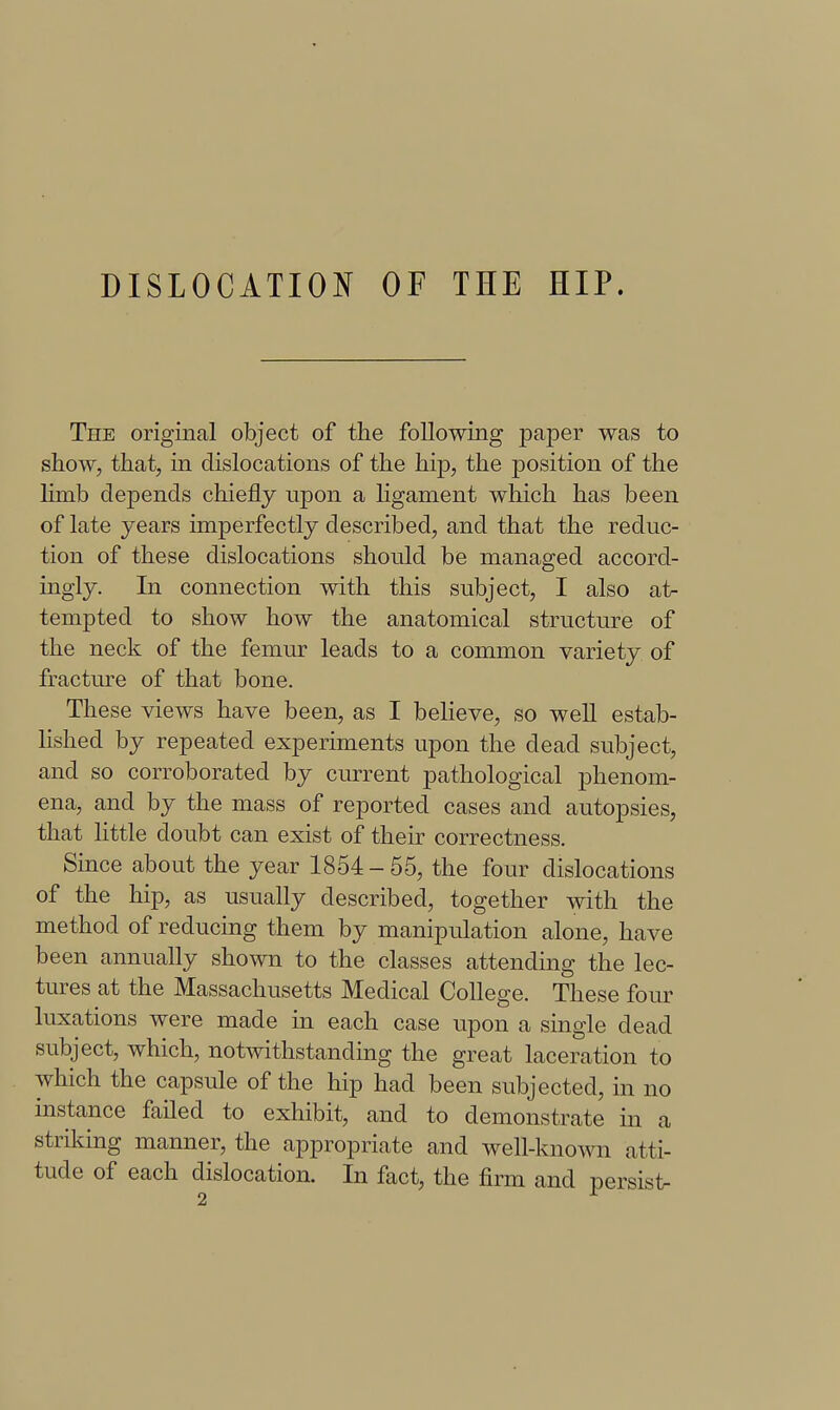 DISLOCATION OF THE HIP. The original object of the following paper was to show, that, in dislocations of the hip, the position of the limb depends chiefly upon a Hgament which has been of late years imperfectly described, and that the reduc- tion of these dislocations should be managed accord- ingly. In connection with this subject, I also atr tempted to show how the anatomical structure of the neck of the femur leads to a common variety of fracture of that bone. These views have been, as I beHeve, so well estab- hshed by repeated experiments upon the dead subject, and so corroborated by current pathological phenom- ena, and by the mass of reported cases and autopsies, that little doubt can exist of their correctness. Since about the year 1854-55, the four dislocations of the hip, as usually described, together with the method of reducing them by manipulation alone, have been annually shown to the classes attending the lec- tures at the Massachusetts Medical College. These four luxations were made in each case upon a single dead subject, which, notwithstanding the great laceration to which the capsule of the hip had been subjected, in no instance failed to exhibit, and to demonstrate in a striking manner, the appropriate and well-known atti- tude of each dislocation. In fact, the firm and persist