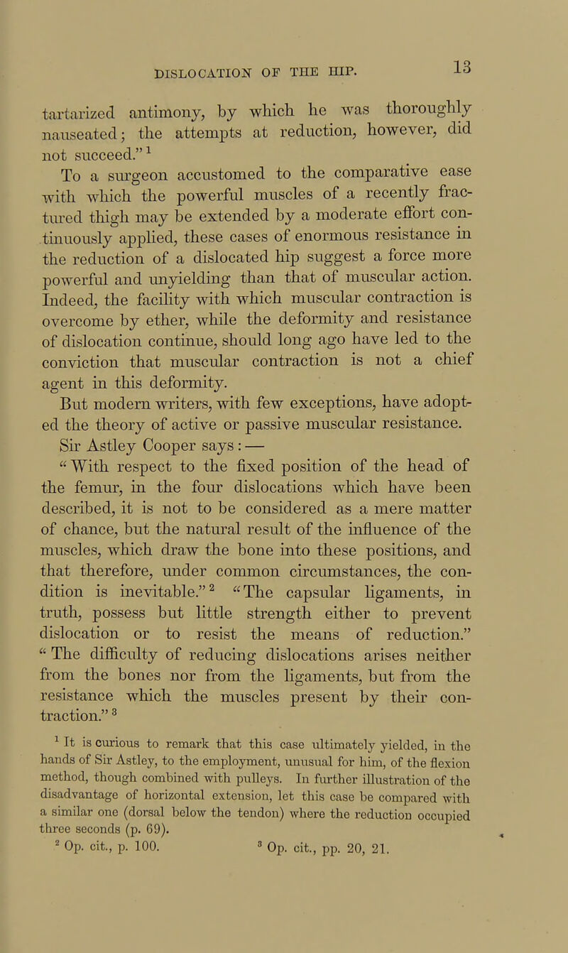 tartarized antimony, by which he was thoroughly nauseated; the attem^Dts at reduction, however, did not succeed.^ To a surgeon accustomed to the comparative ease with which the powerful muscles of a recently frac- tured thigh may be extended by a moderate effort con- tinuously apphed, these cases of enormous resistance in the reduction of a dislocated hip suggest a force more powerful and unyielding than that of muscular action. Indeed, the facihty with which muscular contraction is overcome by ether, while the deformity and resistance of dislocation continue, should long ago have led to the conviction that muscular contraction is not a chief agent in this deformity. But modern writers, with few exceptions, have adopt- ed the theory of active or passive muscular resistance. Sir Astley Cooper says: —  With respect to the fixed position of the head of the femur, in the four dislocations which have been described, it is not to be considered as a mere matter of chance, but the natural result of the influence of the muscles, which draw the bone into these positions, and that therefore, under common circumstances, the con- dition is inevitable.^ The capsular Hgaments, in truth, possess but little strength either to prevent dislocation or to resist the means of reduction.  The difl&culty of reducing dislocations arises neither from the bones nor from the Hgaments, but from the resistance which the muscles present by their con- traction. ^ ^ It is curious to remark that this case ultimately yielded, in the hands of Sir Astley, to the employment, unusual for him, of the flexion method, though combined with pulleys. In fiu-ther illustration of the disadvantage of horizontal extension, let this case be compared with a similar one (dorsal below the tendon) where the reduction occupied three seconds (p. 69). 2 Op. cit., p. 100. 3 Op. cit, pp. 20, 21.