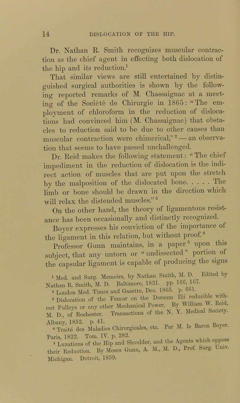 Dr. Nathan R Smith recognizes muscular contrac- tion as the chief agent in effecting both dislocation of the hip and its reduction.^ That similar views are still entertained by distin- guished surgical authorities is shown by the follow- ing reported remarks of M. Chassaignac at a meet- ing of the Societe de Chirurgie in 1865: The em- ployment of chloroform in the reduction of disloca- tions had convinced him (M. Chassaignac) that obsta- cles to reduction said to be due to other causes than muscular contraction were chimerical, ^ — an observa- tion that seems to have passed unchallenged. Dr. Keid makes the following statement:  The chief impediment in the reduction of dislocation is the indi- rect action of muscles that are put upon the stretch by the malposition of the dislocated bone The limb or bone should be drawn in the direction which will relax the distended muscles. ^ On the other hand, the theory of hgamentous resist- ance has been occasionally and distinctly recognized. Boyer expresses his conviction of the importance of the ligament in this relation, but without proof * Professor Gunn maintains, in a paper ^ upon this subject, that any imtorn or  undissected portion of the capsular ligament is capable of producing the signs 1 Med. and Surg. Memoirs, by Nathan Smith, ^I. D. Edited by Nathan E. Smith, M. D. Baltimore, 1831. pp. 166, 167. 2 London Med. Times and Gazette, Dec. 1865. p. 661. 3 Dislocation of the Femnr on the Dorsnm IHi reducible jnth- out Pulleys or any other Mechanical Power. By Wdliam W. EM M. D., of Eochester. Transactions of the K Y. Medical Society. Albany, 1852. p. 41. * Traite des Maladies Chhm'gicales, etc. Par M. le Baron boyei. Paris, 1822. Tom. IV. p. 282. « Luxations of the Hip and Shoulder, and the Agents which oppose their Eeduction. By Moses Gunn, A. M., M. D., Prof. bm-g. Umv. Michigan. Detroit, 1859.