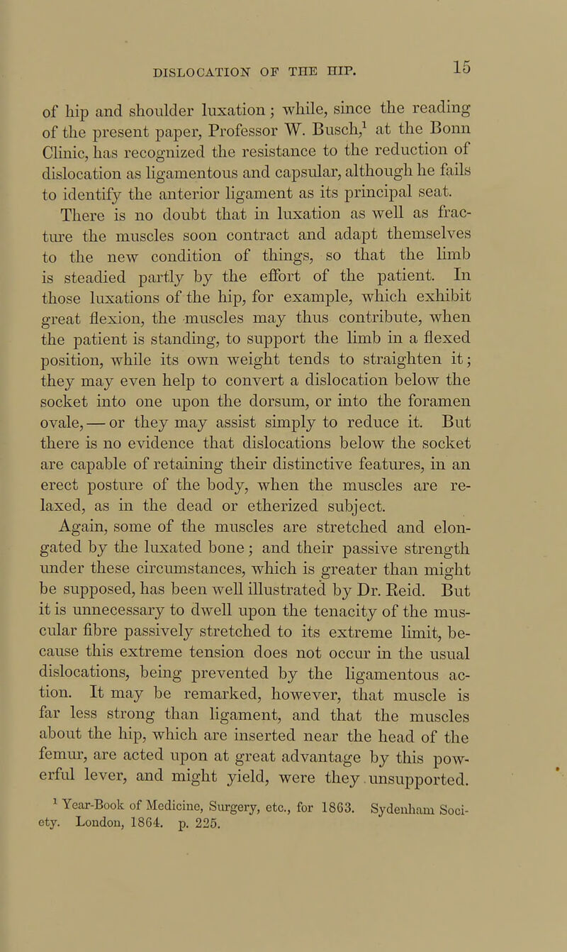 of hip and shoulder luxation; while, since the reading of the present paper, Professor W. Busch,^ at the Bonn Clinic, has recognized the resistance to the reduction of dislocation as ligamentous and capsular, although he fails to identify the anterior ligament as its principal seat. There is no doubt that in luxation as well as frac- tiu-e the muscles soon contract and adapt themselves to the new condition of things, so that the limb is steadied partly by the effort of the patient. In those luxations of the hip, for example, which exhibit great flexion, the muscles may thus contribute, when the patient is standing, to support the limb in a flexed position, while its own weight tends to straighten it; they may even help to convert a dislocation below the socket into one upon the dorsum, or into the foramen ovale, — or they may assist simply to reduce it. But there is no evidence that dislocations below the socket are capable of retaining their distinctive features, in an erect posture of the body, when the muscles are re- laxed, as in the dead or etherized subject. Again, some of the muscles are stretched and elon- gated by the luxated bone; and their passive strength under these circumstances, which is greater than might be supposed, has been well illustrated by Dr. Eeid. But it is unnecessary to dwell upon the tenacity of the mus- cular fibre passively stretched to its extreme limit, be- cause this extreme tension does not occur in the usual dislocations, being prevented by the ligamentous ac- tion. It may be remarked, however, that muscle is far less strong than ligament, and that the muscles about the hip, which are inserted near the head of the femur, are acted upon at great advantage by this pow- erful lever, and might yield, were they unsupported. 1 Year-Book of Medicine, Surgery, etc., for 1863. Sydenham Soci- ety. Loudon, 1864. p. 225.