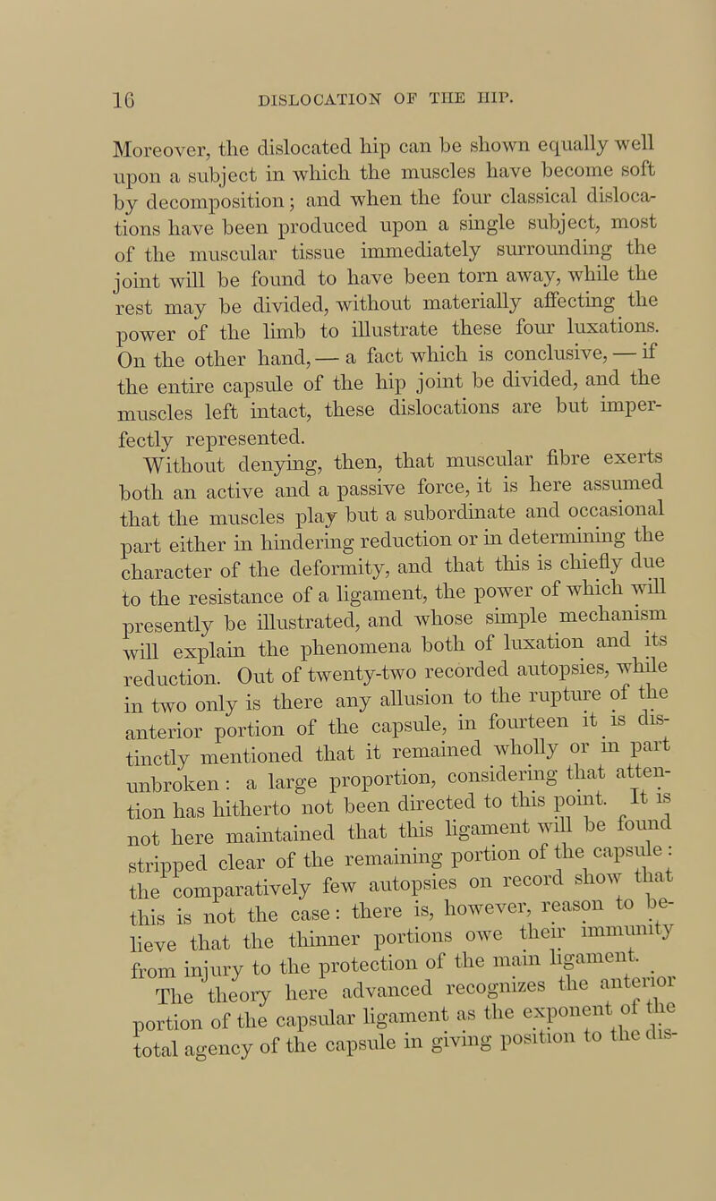 Moreover, the dislocated hip can be shown equally well upon a subject in which the muscles have become soft by decomposition; and when the four classical dislocar tions have been produced upon a single subject, most of the muscular tissue immediately surrounding the joint will be found to have been torn away, while the rest may be divided, without materially affecting the power of the lunb to illustrate these four luxations. On the other hand, — a fact which is conclusive, — if the entire capsule of the hip joint be divided, and the muscles left intact, these dislocations are but imper- fectly represented. Without denying, then, that muscular fibre exerts both an active and a passive force, it is here assumed that the muscles play but a subordinate and occasional part either in hindering reduction or in determinhig the character of the deformity, and that this is chiefly due to the resistance of a ligament, the power of which will presently be illustrated, and whose simple mechanism will explain the phenomena both of luxation and its reduction. Out of twenty-two recorded autopsies, while in two only is there any aUusion to the rupture of the anterior portion of the capsule, in fourteen it is dis- tinctly mentioned that it remained wholly or m part unbroken : a large proportion, considenng that atten- tion has hitherto not been directed to this point. It is not here maintained that this ligament will be found stripped clear of the remaining portion of the capsiUe: the comparatively few autopsies on record show that this is not the case: there is, however, reason to be- lieve that the thinner portions owe their immunity from injury to the protection of the main hgament. ^ The theoiy here advanced recognizes the anterior portion of the capsular ligament as the exponent of the total agency of the capsule in giving position to the di.-