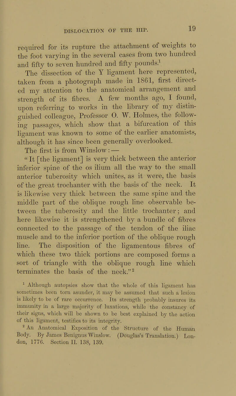 required for its rupture the attachment of weights to the foot varying in the several cases from two hundred and fifty to seven hundred and fifty pounds^ The dissection of the Y ligament here represented, taken from a photograph made in 1861, first direc1> ed my attention to the anatomical arrangement and strength of its fibres. A few months ago, I found, upon referrmg to works in the Hbrary of my distin- guished colleague. Professor 0. W. Holmes, the follow- ing passages, Avhich show that a bifurcation of this lis-ament was known to some of the earlier anatomists, although it has since been generally overlooked. The first is from Winslow : —  It [the ligament] is very thick between the anterior inferior spine of the os ilium all the way to the small anterior tuberosity which unites, as it were, the basis of the great trochanter with the basis of the neck. It is likewise very thick between the same spine and the middle part of the oblique rough line observable be- tween the tuberosity and the little trochanter; and here likewise it is strengthened by a bundle of fibres connected to the passage of the tendon of the iliac muscle and to the inferior portion of the oblique rough line. The disposition of the ligamentous fibres of which these two thick portions are composed fonns a sort of triangle with the oblique rough line which terminates the basis of the neck.^ ^ Although autopsies show that the whole of this ligament has sometimes been torn asunder, it may be assvuned that such a lesion is likely to be of rare occurrence. Its strength probably insm-es its immunity in a large majority of luxations, while the constancy of their signs, which will be shown to be best explained by the action of this ligament, testifies to its integrity. ^ An Anatomical Exposition of the Structure of the Human Body. By James Benignus Winslow. (Douglas's Translation.) Lon- don, 1776. Section II. 138, 139.