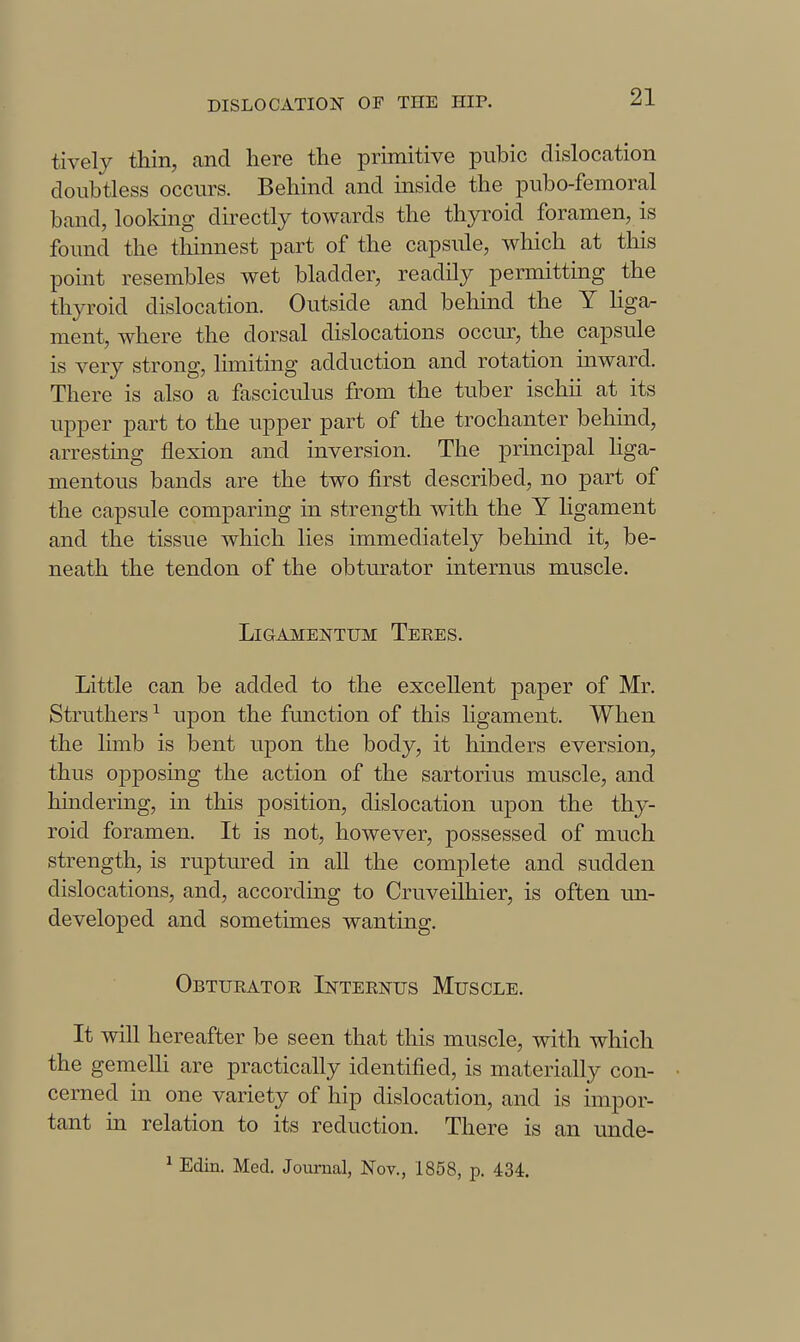 tively thin, and here the primitive pubic dislocation doubtless occurs. Behind and inside the pubo-femoral band, loolmig directly towards the thyroid foramen, is found the thinnest part of the capsule, which at this point resembles wet bladder, readily permitting the thyroid dislocation. Outside and behind the Y Hgar ment, where the dorsal dislocations occur, the capsule is very strong, limiting adduction and rotation inward. There is also a fascicidus from the tuber ischii at its upper part to the upper part of the trochanter behind, arresting flexion and inversion. The principal hga- mentous bands are the two first described, no part of the capsule comparing in strength with the Y ligament and the tissue which lies immediately behind it, be- neath the tendon of the obturator internus muscle. LlGAMElSTTUM TeEES. Little can be added to the excellent paper of Mr. Struthers ^ upon the function of this Hgament. When the limb is bent upon the body, it hinders eversion, thus opposing the action of the sartorius muscle, and hindering, in this position, dislocation upon the thy- roid foramen. It is not, however, possessed of much strength, is ruptured in all the complete and sudden dislocations, and, according to Cruveilhier, is often im- developed and sometimes wanting. Obturator Internus Muscle. It will hereafter be seen that tliis muscle, with which the gemelli are practically identified, is materially con- cerned in one variety of hip dislocation, and is impor- tant in relation to its reduction. There is an unde- ^ Edin. Med. Journal, Nov., 1858, p. 434.