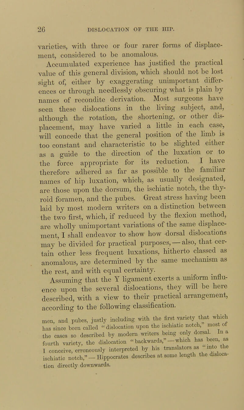 varieties, with three or four rarer forms of displace- ment, considered to be anomalous. Accumulated experience has justified the practical value of this general division, which should not be lost sight of, either by exaggerating unimportant differ- ences or through needlessly obscuring what is plain by names of recondite derivation. Most surgeons have seen these dislocations in the living subject, and, although the rotation, the shortening, or other dis- placement, may have varied a little in each case, will concede that the general position of the limb is too constant and characteristic to be shghted either as a guide to the direction of the luxation or to the force appropriate for its reduction. I have therefore adhered as far as possible to the familiar names of hip luxation, which, as usually designated, are those upon the dorsum, the ischiatic notch, the thy- roid foramen, and the pubes. Great stress having been laid by most modern writers on a distinction between the two first, which, if reduced by the flexion method, are wholly unimportant variations of the same displace- ment, I shall endeavor to show how dorsal dislocations may be divided for practical purposes, — also, that cer- tain other less frequent luxations, hitherto classed as anomalous, are determined by the same mechanism as the rest, and with equal certainty. Assuming that the Y ligament exerts a uniform influ- ence upon the several dislocations, they will be here described, with a view to their practical arrangement, according to the following classification. men, and pubes, justly including with the first variety that vrhich has since been called  dislocation upon the ischiatic notch, most ot the cases so described by modem miters being only doi-sal. In a fourth variety, the dislocation  backwards, - which has been, as I conceive, erroneously interpreted by his translators as  mto the ischiatic notch,-Hippocrates describes at some length the disloca- tion directly downwards.