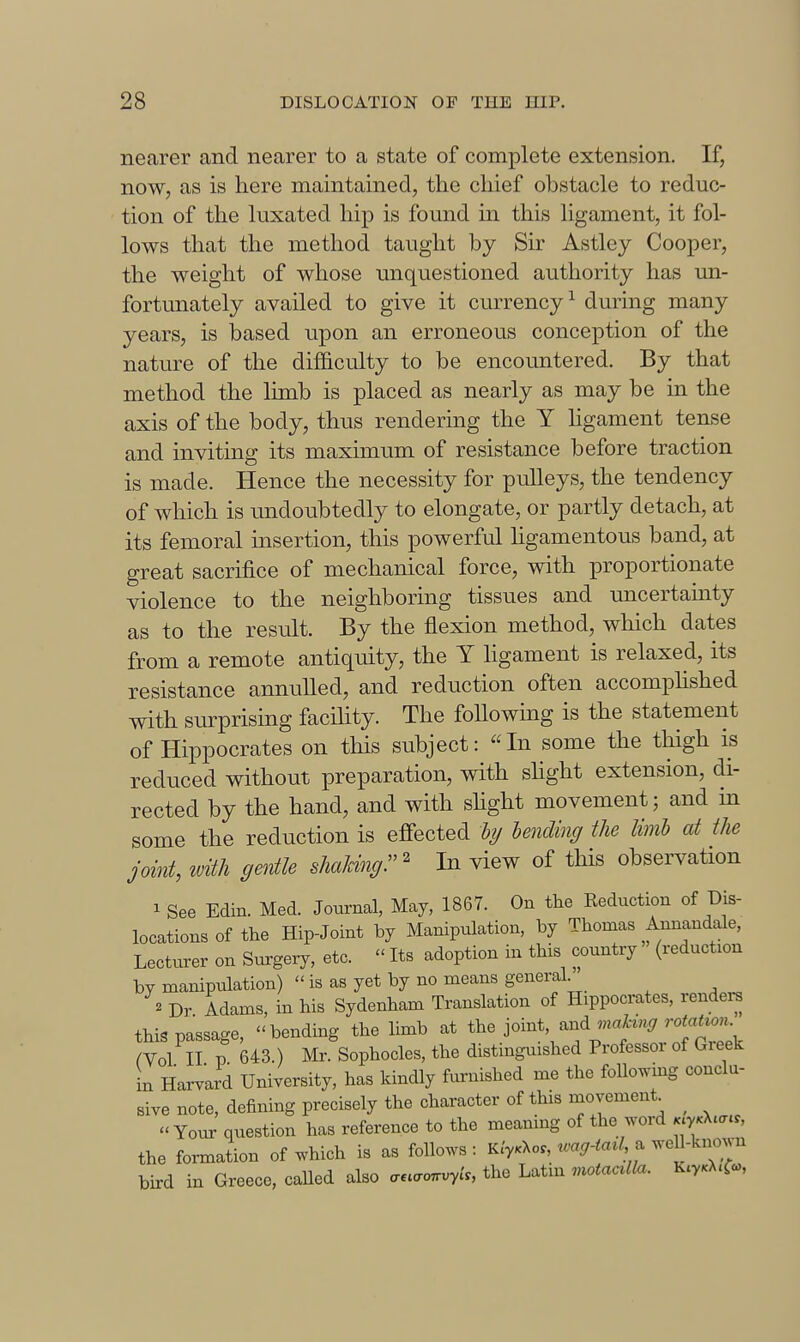 nearer and nearer to a state of complete extension. If, now, as is here maintained, the chief obstacle to reduc- tion of the luxated hip is found in this ligament, it fol- lows that the method taught by Sir Astley Cooper, the weight of whose unquestioned authority has un- fortunately availed to give it currency ^ during many years, is based upon an erroneous conception of the nature of the difficulty to be encountered. By that method the limb is placed as nearly as may be in the axis of the body, thus rendering the Y hgament tense and inviting its maximum of resistance before traction is made. Hence the necessity for pulleys, the tendency of which is undoubtedly to elongate, or partly detach, at its femoral insertion, this powerful ligamentous band, at great sacrifice of mechanical force, with proportionate violence to the neighboring tissues and uncertainty as to the result. By the flexion method, wliich dates from a remote antiquity, the Y hgament is relaxed, its resistance annulled, and reduction often accomphshed with surprising facility. The following is the statement of Hippocrates on this subject: In some the thigh is reduced without preparation, with shght extension, di- rected by the hand, and with shght movement; and m some the reduction is efiected hij lending the limb at the joint, with gentle shaUngr ^ In view of this observation 1 See Edin. Med. Journal, May, 1867. On the Reduction of Dis- locations of the Hip-Joint by Manipulation, by Thomas Annandale, Lecturer on Surgery, etc.  Its adoption in this country (reduction by manipulation)  is as yet by no means general ^ Dr Adams, in his Sydenham Translation of Hippocrates, rendei^ thi. passage, bending the limb at the joint, and .naX.V.^r r^^^^^^^^^ rVol II p 643.) Mr. Sophocles, the distinguished Professor of Greek in Harvard University, has kindly furnished me the following conclu- sive note, defining precisely the character of this movement^ ^  Yom- question has reference to the meaning of the word ..y.X.a.., the formation of which is as follows : Kiy.-Ko. wag-tad^^ weU-known bird in Greece, called also ....an^yU, the Latm motaalla. K.y.X.f<o,