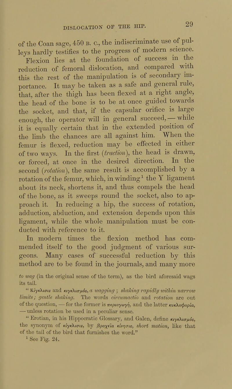 of the Coan sage, 450 b. c, the indiscriminate use of pul- leys hardly testifies to the progress of modern science. Flexion lies at the foundation of success in the reduction of femoral dislocation, and compared with this the rest of the manipulation is of secondary im- portance. It may be taken as a safe and general rule, that, after the thigh has been flexed at a right angle, the head of the bone is to be at once guided towards the socket, and that, if the capsular orifice is large enough, the operator will m general succeed, — while it is equally certam that m the extended position of the limb the chances are all agauist him. When the femur is flexed, reduction may be effected in either of two ways. In the first {traction), the head is drawn, or forced, at once in the desired direction. In the second {rotation), the same result is accomplished by a rotation of the femur, which, in winding^ the Y Hgament about its neck, shortens it, and thus compels the head of the bone, as it sweeps round the socket, also to ap- proach it. In reducing a hip, the success of rotation, adduction, abduction, and extension depends upon this Hgament, while the whole manipulation must be con- ducted with reference to it. In modern times the flexion method has com- mended itself to the good judgment of various sur- geons. Many cases of successful reduction by this method are to be found in the journals, and many more to wag (in tlie original sense of the term), as the bird aforesaid wags its tail.  Ki-yxXto-i? and KiyKKi(Tfx6s, a ivagging ; shalcing rapidly ivithin narrow limits; gentle shaking. The words circtimactio and rotation are out of the question, —for the former is nepiayccyfj, and the latter KVKXo(j>opia, — urdess rotation be used in a peculiar sense.  Erotian, in his Hippocratic Glossary, and Galen, define KtyKktanos, the synonym of KiyKKia-is, by ^paxela Kivrja-is, short motion, like that of the tail of the bird that furnishes the word. 1 See Fig. 24.