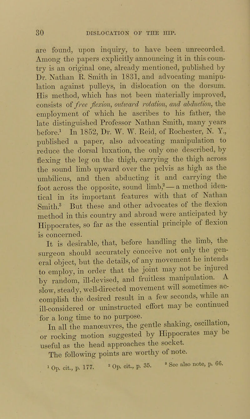 are found, upon inquiry, to have been unrecorded. Among the papers expUcitly announcing it in this coun- try is an original one, already mentioned, published by Dr. Nathan R Smith in 1831, and advocating manipu- lation against pulleys, in dislocation on the dorsum. His method, which has not been materially improved, consists of free flexion, outioard rotation^ and ahduciion, the employment of which he ascribes to his father, the late distinguished Professor Nathan Smith, many years before.^ In 1852, Dr. W. W. Eeid, of Eochester, N. Y., published a paper, also advocating manipulation to reduce the dorsal luxation, the only one described, by flexing the leg on the thigh, carrying the thigh across the sound limb upward over the pelvis as high as the umbiUcus, and then abducting it and carrying the foot across the opposite, sound limb,^—a method iden- tical in its important features with that of Nathan Smith.^ But these and other advocates of the flexion method in this country and abroad were anticipated by Hippocrates, so far as the essential principle of flexion is concerned. It is desirable, that, before handling the limb, the surgeon should accurately conceive not only the gen- eral object, but the details, of any movement he intends to employ, in order that the joint may not be mjured by random, ill-devised, and fruitless manipulation. A slow, steady, well-directed movement will sometnnes ac- complish the desired result in a few seconds, while an ill-considered or uninstructed effort may be contmued for a long time to no purpose. In all the manoeuvres, the gentle shaking, oscillation, or rocking motion suggested by Hippocrates may be useful as the head approaches the socket. The following points are worthy of note. ^ Op. cit., p. 177. ' Op. cit., p. 35. « See also note, p. 66.