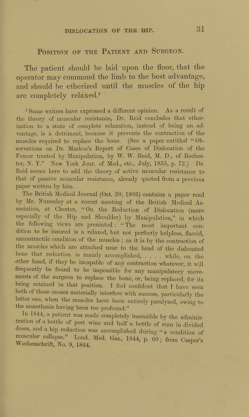 Position of the Patient and Stjegeon. The patient should be laid uj^on the floor, that the operator may command the limb to the best advantage, and should be etherized imtil the muscles of the hip are completely relaxed.^ ^ Some writers have expressed a different opinion. As a result of the theory of muscular resistance, Dr. Reid concludes that ether- ization to a state of complete relaxation, instead of being an ad- vantage, is a detriment, because it prevents the contraction of the muscles requked to replace the bone. (See a paper entitled  Ob- servations on Dr. Markoe's Report of Cases of Dislocation of the Femm- treated by Manipulation, by W. W. Reid, M. D., of Roches- ter, K Y. New York Jour, of Med., etc., July, 1855, p. 72.) Dr. Reid seems here to add the theory of active muscular resistance to that of passive muscular resistance, akeady quoted from a previous paper written by him. The British Medical Journal (Oct. 20, 1866) contains a paper read by Mr. Nimneley at a recent meetiug of the British Medical As- sociation, at Chester, On the Reduction of Dislocation (more especially of the Hip and Shoulder) by Manipulation, in which the following views are presented :  The most important con- dition to be insm-ed is a relaxed, but not perfectly helpless, flaccid, uncontractile condition of the muscles ; as it is by the contraction of the muscles which are attached near to the head of the dislocated bone that reduction is mainly accomplished, .... while, on the other hand, if they be incapable of any contraction whatever, it will frequently be found to be impossible for any manipulatory move- ments of the sm-geon to replace the bone, or, being replaced, for its bemg retained in that position. I feel confident that I have seen both of these causes materially interfere with success, particularly the latter one, when the muscles have been entirely paralyzed, owing to the auEEsthesia having been too profound. In 1844, a patient was made completely insensible by the adminis- tration of a bottle of port wine and half a bottle of rum in divided doses, and a hip reduction was accomplished during a condition of muscular collapse. Loud. Med. Gaz., 1844, p. 60; from Casper's Wochenschrift, No. 9, 1844.
