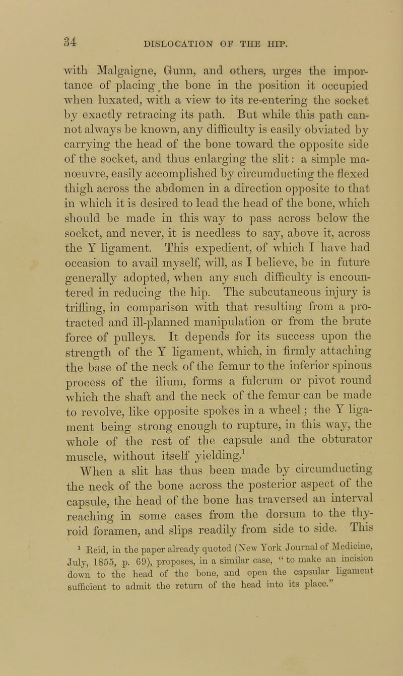 Avitli Malgaigne, Gunii, and others, urges the impor- tance of placmg the bone in the position it occupied when luxated, with a vicAV to its re-entering the socket by exactly retracing its path. But while this path can- not always be known, any difficulty is easily obviated by carrying the head of the bone toward the opposite side of the socket, and thus enlarging the sht: a simple ma- noeuvre, easily accomphshed by circumducting the flexed thigh across the abdomen in a direction opposite to that in which it is desired to lead the head of the bone, which should be made in this way to pass across below the socket, and never, it is needless to say, above it, across the Y ligament. This expedient, of which I have had occasion to avail myself, will, as I believe, be in future generally adopted, when any such difficulty is encoun- tered in reducing the hip. The subcutaneous injmy is trifling, in comparison with that resulting from a pro- tracted and ill-planned manipulation or from the brute force of pulleys. It depends for its success upon the strength of the Y ligament, which, in firmly attaching the base of the neck of the femur to the inferior spmous process of the ilium, forms a fulcrum or pivot round which the shaft and the neck of the femur can be made to revolve, like opposite spokes in a wheel; the Y Hga- ment being strong enough to rupture, in this ^Yay, the whole of the rest of the capsule and the obtm-ator muscle, without itself yieldmg.^ When a slit has thus been made by circumducting the neck of the bone across the posterior aspect of the capsule, the head of the bone has traversed an interval reaching in some cases from the dorsum to the thy- roid foramen, and slips readily from side to side. This 1 Eeid, in the paper already quoted (New York Jom-nal of Medicine, July, 1855, p. G9), proposes, in a similar case,  to make an incision down to the head of the bone, and open the capsular ligixment sufficient to admit the return of the head into its place.