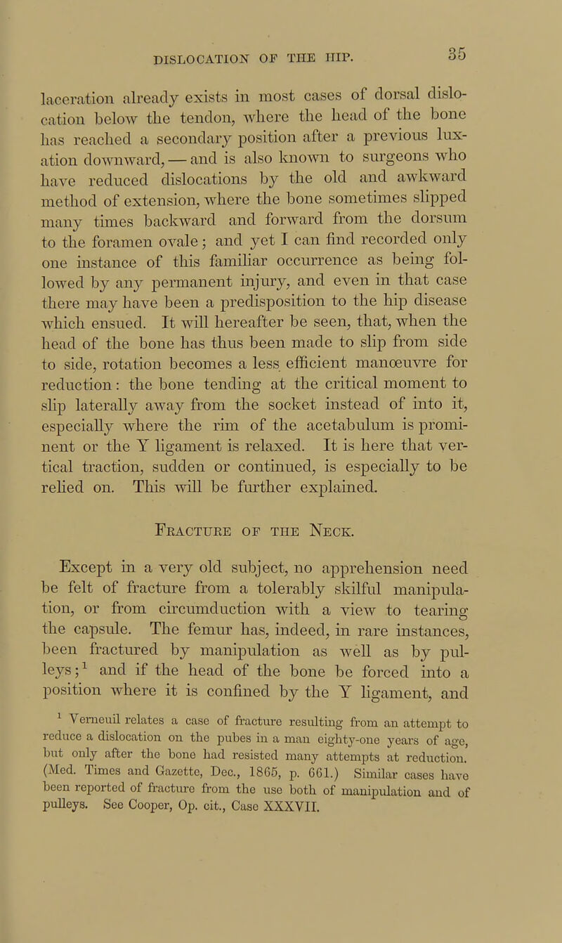 laceration already exists in most cases of dorsal dislo- cation below the tendon, Avhere the head of the bone has reached a secondary position after a previous lux- ation downward, — and is also known to surgeons who have reduced dislocations by the old and awkward method of extension, where the bone sometimes slipped many tunes backward and forward from the dorsum to the foramen ovale; and yet I can find recorded only one instance of this famihar occurrence as bemg fol- lowed by any permanent injury, and even in that case there may have been a predisposition to the hip disease which ensued. It will hereafter be seen, that, when the head of the bone has thus been made to slip from side to side, rotation becomes a less efficient manoeuvre for reduction: the bone tending at the critical moment to slip laterally away from the socket instead of into it, especially where the rim of the acetabulum is promi- nent or the Y ligament is relaxed. It is here that ver- tical traction, sudden or continued, is especially to be rehed on. This \vill be further explained. Fkactuee of the Neck. Except in a very old subject, no apprehension need be felt of fracture from a tolerably skilful manipula- tion, or from circumduction with a view to tearing the capsule. The femur has, indeed, in rare instances, been fractured by manipulation as well as by pul- leys ; ^ and if the head of the bone be forced into a position where it is confined by the Y hgament, and ^ Vemeuil relates a case of fracture resulting from an attempt to reduce a dislocation on the pubes in a man eighty-one years of age, but only after the bone had resisted many attempts at reduction. (Med. Times and Gazette, Dec, 1865, p. 061.) Similar cases have been reported of fracture from the use both of manipulation and of pulleys. See Cooper, Op. cit.. Case XXXVII.