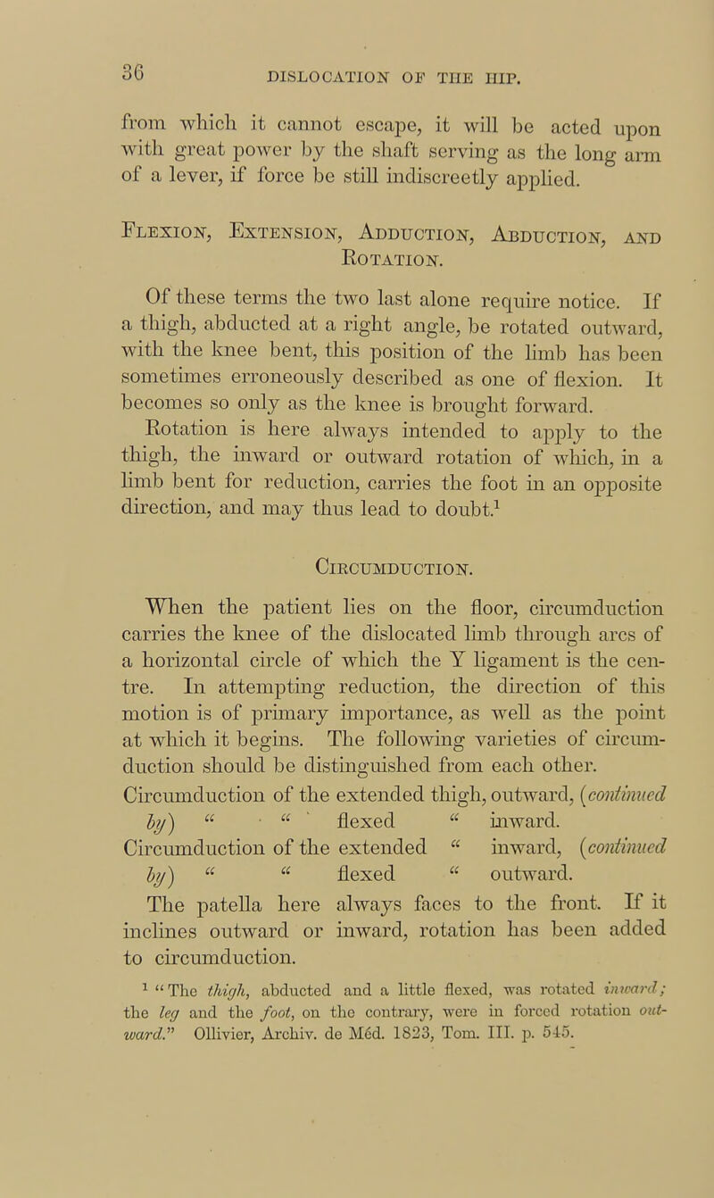 from which it cannot escape, it will be acted upon with great power by the shaft serving as the long arm of a lever, if force be still indiscreetly applied. Flexion, Extension, Adduction, Abduction, and Rotation. Of these terms the two last alone require notice. If a thigh, abducted at a right angle, be rotated outward, with the knee bent, this position of the hmb has been sometimes erroneously described as one of flexion. It becomes so only as the knee is brought forward. Rotation is here always intended to apply to the thigh, the inward or outward rotation of which, in a limb bent for reduction, carries the foot in an ojjposite direction, and may thus lead to doubt.^ Circumduction. When the j)atient lies on the floor, circumduction carries the knee of the dislocated limb through arcs of a horizontal circle of which the Y ligament is the cen- tre. In attempting reduction, the direction of this motion is of primary importance, as well as the -point at which it begins. The following varieties of circum- duction should be distinguished from each other. Circumduction of the extended thigh, outward, [contimied by)  ■ a ■ flexed  inward. Circumduction of the extended  inward, {continued by)   flexed  outward. The patella here always faces to the front. If it inclines outward or inward, rotation has been added to circumduction. ^  The thigh, abducted and a little flexed, was rotated inward; the leg and the foot, on the contrary, were in forced rotation out- ward:' Ollivier, Archiv. de M6d. 1823, Tom. III. p. 545.