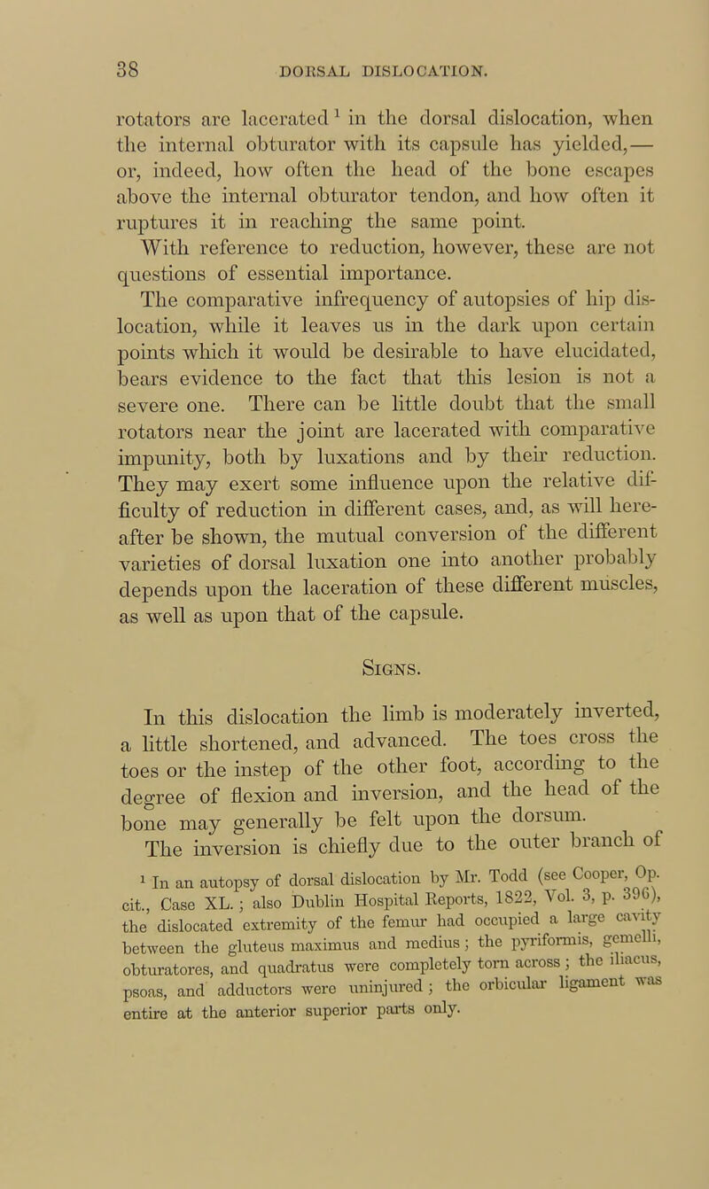 rotators are lacerated ^ in the dorsal dislocation, when the internal obturator with its capsule has yielded,— or, indeed, how often the head of the bone escapes above the internal obturator tendon, and how often it ruptures it in reaching the same point. With reference to reduction, however, these are not questions of essential importance. The comparative infrequency of autopsies of hip dis- location, while it leaves us in the dark upon certain points which it would be desirable to have elucidated, bears evidence to the fact that this lesion is not a severe one. There can be little doubt that the small rotators near the joint are lacerated with comparative impunity, both by luxations and by their reduction. They may exert some influence upon the relative dif- ficulty of reduction in different cases, and, as wall here- after be shown, the mutual conversion of the different varieties of dorsal luxation one into another probably depends upon the laceration of these different muscles, as well as upon that of the capsule. Signs. In this dislocation the limb is moderately inverted, a little shortened, and advanced. The toes cross the toes or the instep of the other foot, accordmg to the degree of flexion and inversion, and the head of the bone may generally be felt upon the dorsum. The inversion is chiefly due to the outer branch of 1 In an autopsy of dorsal dislocation by Mr. Todd (see Cooper, Op. cit, Case XL.; also Dublin Hospital Reports, 1822, Vol. 3, p. 396), the dislocated extremity of the femur had occupied a large cavity between the gluteus maximus and medius; the pyi-ifoi-mis, gcmcUi, obturatores, and quackatus were completely torn across ; the ihacus, psoas, and adductors were iminjured ; the orbicular ligament was entire at the anterior superior parts only.