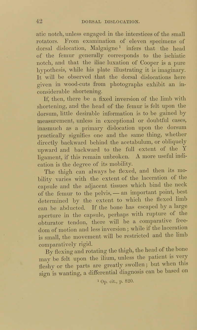 atic notch, unless engaged in the interstices of the small rotators. From examination of eleven specimens of dorsal dislocation, Malgaigne^ infers that the head of the femur generally corresponds to the ischiatic notchj and that the iliac luxation of Cooper is a pure hypothesis, while his plate illustrating it is imaginary. It will be observed that the dorsal dislocations here given in wood-cuts from photographs exliibit an in- considerable shortening. If, then, there be a fixed inversion of the limb with shortening, and the head of the femur is felt upon the dorsum, little desirable information is to be gained by measurement, unless in exceptional or doubtful cases, inasmuch as a primary dislocation upon the dorsum practically signifies one and the same tliuig, whether directly backward behind the acetabulum, or obliquely upward and backward to the full extent of the Y ligament, if this remain unbroken. A more useful indi- cation is the degree of its mobility. The thigh can always be flexed, and then its mo- bihty varies with the extent of the laceration of the capsule and the adjacent tissues which bind the neck of the femur to the pehds, — an important point, best determined by the extent to which the flexed limb can be abducted. If the bone has escaped by a large aperture in the capsule, perhaps with rupture of the obturator tendon, there will be a comparative fi-ee- dom of motion and less inversion; while if the laceration is small, the movement will be restricted and the limb comparatively rigid. By flexing and rotating the thigh, the head of the bone may be felt upon the ilium, unless the patient is very fleshy or the parts are greatly swollen; but when this sign is wanting, a diff'erential diagnosis can be based on 1 Op. cit., p. 820.