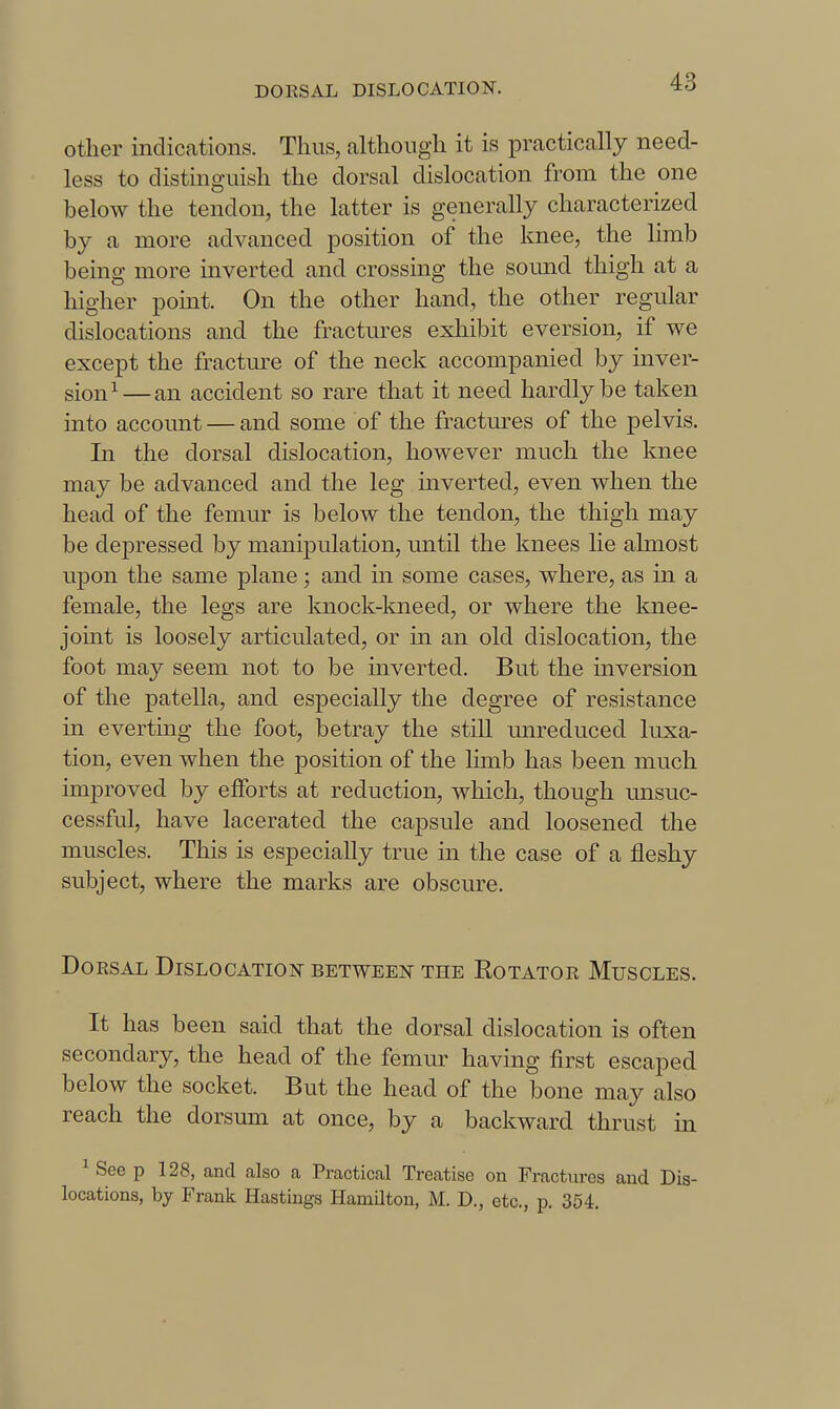 other indications. Tims, although it is practically need- less to distinguish the dorsal dislocation from the one below the tendon, the latter is generally characterized by a more advanced position of the knee, the limb being more inverted and crossing the soimd thigh at a higher point. On the other hand, the other regular dislocations and the fractures exhibit eversion, if we except the fractm-e of the neck accompanied by inver- sion^—an accident so rare that it need hardly be taken into account — and some of the fractm-es of the pelvis. In the dorsal dislocation, however much the knee may be advanced and the leg inverted, even when the head of the femur is below the tendon, the thigh may be depressed by manipulation, until the knees He almost upon the same plane ; and m some cases, where, as in a female, the legs are knock-kneed, or where the knee- joint is loosely articulated, or in an old dislocation, the foot may seem not to be inverted. But the inversion of the patella, and especially the degree of resistance in everting the foot, betray the still unreduced luxa- tion, even when the position of the limb has been much improved by efforts at reduction, which, though unsuc- cessful, have lacerated the capsule and loosened the muscles. This is especially true in the case of a fleshy subject, where the marks are obscure. Do KSAL Dislocation between the Rotatoe Muscles. It has been said that the dorsal dislocation is often secondary, the head of the femur having first escaped below the socket. But the head of the bone may also reach the dorsum at once, by a backward thrust in ^ See p 128, and also a Practical Treatise on Fractures and Dis- locations, by Frank Hastings Hamilton, M. D., etc., p. 354.