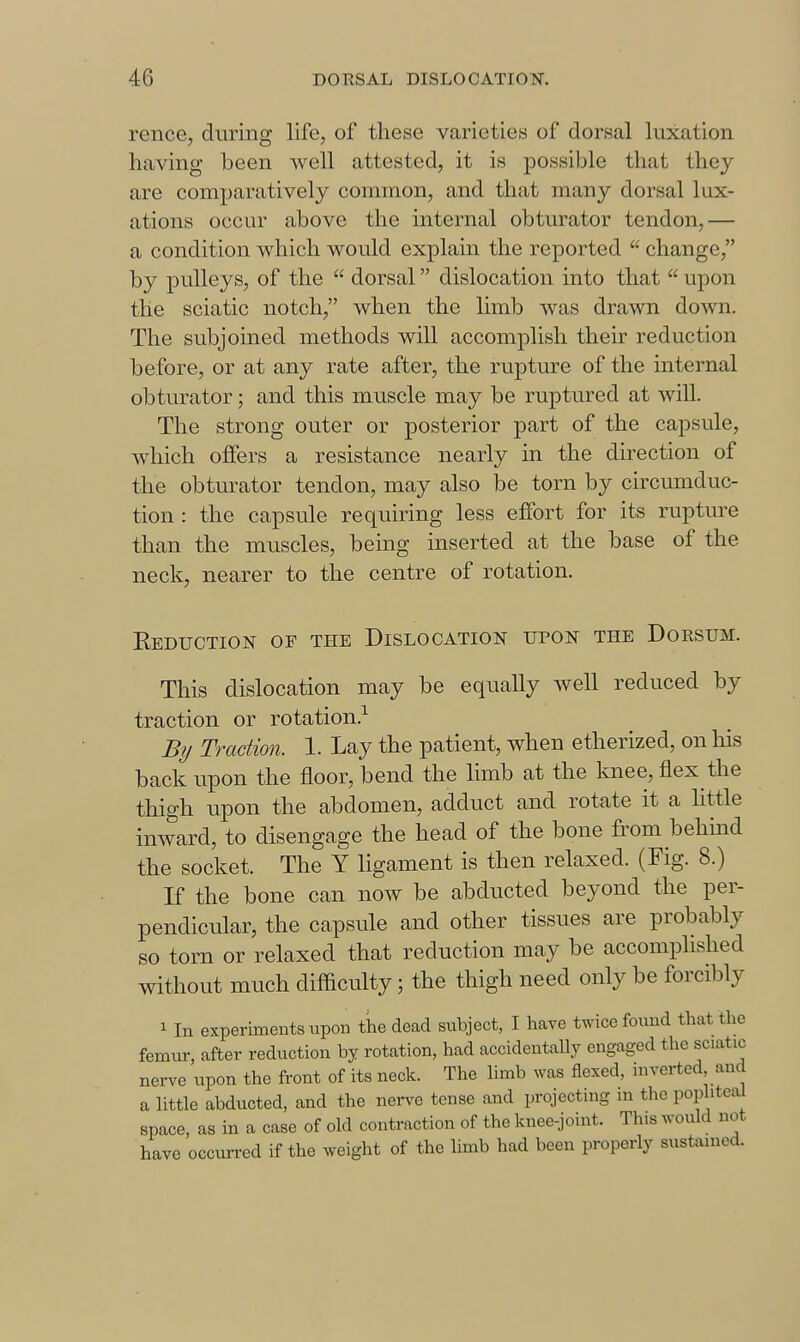 rence, during life, of these varieties of dorsal luxation having been Avell attested, it is possible that they are comparatively common, and that many dorsal lux- ations occur above the internal obturator tendon,— a condition which would explain the reported  change, by pulleys, of the  dorsal dislocation into that  upon the sciatic notch, when the limb was drawn down. The subjoined methods will accomplish their reduction before, or at any rate after, the rupture of the internal obturator; and this muscle may be ruptured at wiU. The strong outer or posterior part of the capsule, which offers a resistance nearly in the direction of the obtm^ator tendon, may also be torn by circumduc- tion : the capsule requiring less effort for its rupture than the muscles, being inserted at the base of the neck, nearer to the centre of rotation. Eeduction of the Dislocation upon the Dorsum. This dislocation may be equally well reduced by traction or rotation.^ By Traction. 1. Lay the patient, when etherized, on his back upon the floor, bend the limb at the knee, flex the thigh upon the abdomen, adduct and rotate it a httle inward, to disengage the head of the bone from behind the socket. The Y Hgament is then relaxed. (Fig. 8.) If the bone can now be abducted beyond the per- pendicular, the capsule and other tissues are probably so torn or relaxed that reduction may be accomplished without much difficulty; the thigh need only be forcibly 1 In experiments upon the dead subject, I have twice found that the femur, after reduction by rotation, had accidentally engaged the sciatic nerve upon the front of its neck. The limb was flexed, inverted, and a little abducted, and the nerve tense and projecting in the popliteal space, as in a case of old contraction of the knee-joint. This would not have occurred if the weight of the hmb had been properly sustained.