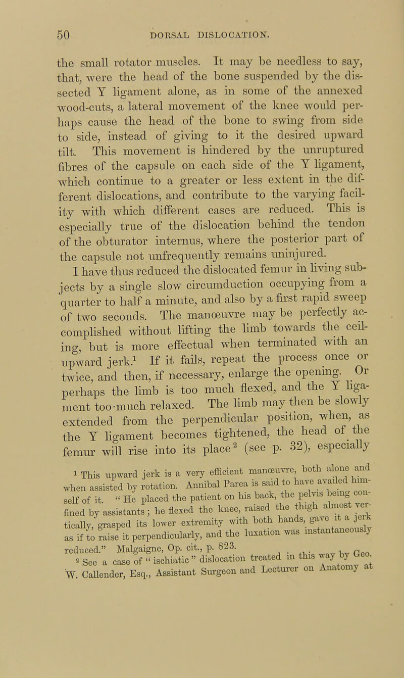 the small rotator muscles. It may be needless to say, that, were the head of the bone suspended by the dis- sected Y ligament alone, as in some of the annexed wood-cuts, a lateral movement of the knee would per- haps cause the head of the bone to swing from side to side, instead of giving to it the desired upward tilt. This movement is hindered by the unruptured fibres of the capsule on each side of the Y ligament, which continue to a greater or less extent in the dif- ferent dislocations, and contribute to the varying facil- ity with which different cases are reduced. This is especially true of the dislocation behind the tendon of the obturator internus, where the posterior part of the capsule not unfrequently remains uninjured. I have thus reduced the dislocated femur in living sub- jects by a single slow circumduction occupying from a quarter to half a minute, and also by a first rapid sweep of two seconds. The manoeuvre may be perfectly ac- complished without lifting the limb towards the ceil- ing, but is more effectual when terminated with an upward jerk.i If it fails, repeat the process once or twice, and then, if necessary, enlarge the openmg. Or perhaps the limb is too much flexed, and the Y hga- ment too-much relaxed. The limb may then be slowly extended from the perpendicular position, when, as the Y ligament becomes tightened, the head of the femur will rise into its place ^ (see p. 32), especially 1 This upward jerk is a very efficient manoeuyi-e both alone and when assisted by rotation. Annibal Parea is said to have availed him- self of it  He placed the patient on his back, the pelvis being con- fined by assistants' he flexed the knee, raised the thigh almost ver- tically, grasped its lower extremity with both ^^--^''S-^\tJl as if t;faise it perpendicularly, and the luxation was instantaneous^ reduced. Malgaigne, Op. cit., p. 823. _ ^ See a case of  ischiatic  dislocation treated in this way by Geo W. CaUender, Esq., Assistant Surgeon and Lectm-er on Anatomy at
