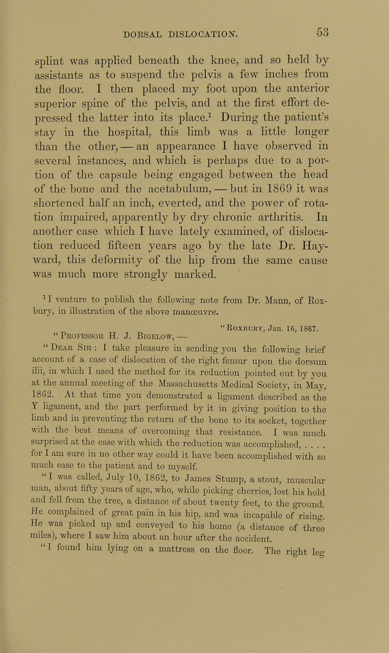 splint was applied beneath the knee, and so held by assistants as to suspend the pelvis a few inches from the floor. I then placed my foot upon the anterior superior spine of the pelvis, and at the first effort de- pressed the latter into its place.^ During the patient's stay in the hospital, this limb was a little longer than the other, — an appearance I have observed in several instances, and which is perhaps due to a por- tion of the capsule being engaged between the head of the bone and the acetabulum, — but in 1869 it was shortened half an inch, everted, and the power of rota- tion impaired, apparently by dry chronic arthritis. In another case which I have lately examined, of disloca- tion reduced fifteen years ago by the late Dr. Hay- ward, this deformity of the hip from the same cause was much more strongly marked. ^ I Yenture to publish the following note from Dr. Mann, of Rox- bury, in illustration of the above manoeuvre. RoxBUEY, Jan. 16, 1867. Professor H. J. Bigelow,—  Dear Sir : I take pleasm-e in sending you the following brief account of a case of dislocation of the right femur upon the dorsiun ilii, in which I used the method for its reduction pointed out by you at the annual meeting of the Massachusetts Medical Society, in May, 1862. At that time you demonstrated a ligament described as the Y ligament, and the part performed by it in giving position to the limb and in preventing the return of the bone to its socket, together with the best means of overcoming that resistance. I was much surprised at the ease with which the reduction was accomplished, .... for I am sure in no other way could it have been accomplished with so much ease to the patient and to myself. I was called, July 10, 1862, to James Stump, a stout, muscidar man, about fifty years of age, who, while picking cherries, lost his hold and fell from the tree, a distance of about twenty feet, to the gi'ound. He complained of great pain in his hip, and was incapable of''rising. He was picked up and conveyed to his home (a distance of tlu-ee miles), where I saw him about an hour after the accident. I found him lying on a mattress on the floor. The right leg