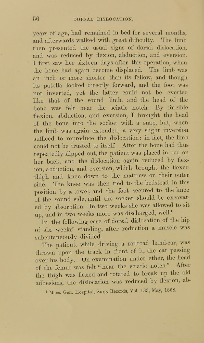 years of age, liad remained in bed for several months, and afterwards walked with great difficulty. The limb then presented the usual signs of dorsal dislocation, and was reduced by flexion, abduction, and eversion. I first saw her sixteen days after this operation, when the bone had again become displaced. The limb was an inch or more shorter than its fellow, and though its patella looked directly forward, and the foot was not inverted, yet the latter could not be everted like that of the sound Hmb, and the head of the bone was felt near the sciatic notch. By forcible flexion, abduction, and eversion, I brought the head of the bone into the socket with a snap, but, when the hmb was again extended, a very slight inversion sufficed to reproduce the dislocation: in fact, the hmb could not be trusted to itself. After the bone had thus repeatedly slipped out, the patient was placed in bed on her back, and the dislocation again reduced by flex- ion, abduction, and eversion, which brought the flexed thigh and knee down to the mattress on then- outer side. The knee was then tied to the bedstead in this position by a towel, and the foot secured to the knee of the sound side, until the socket should be excavat- ed by absorption. In two weeks she was allowed to sit up, and in two weeks more was discharged, well.^ In the following case of dorsal dislocation of the hip of six weeks' standing, after reduction a muscle was subcutaneously divided. The patient, while driving a railroad hand-car, was thrown upon the track in front of it, the car passing over his body. On examination under ether, the head of the femur was felt  near the sciatic notch. After the thigh was flexed and rotated to break up the old adhesions, the dislocation was reduced by flexion, ab- 1 Mass. Gen. Hospital, Surg. Records, Vol. 133, May, 1868.