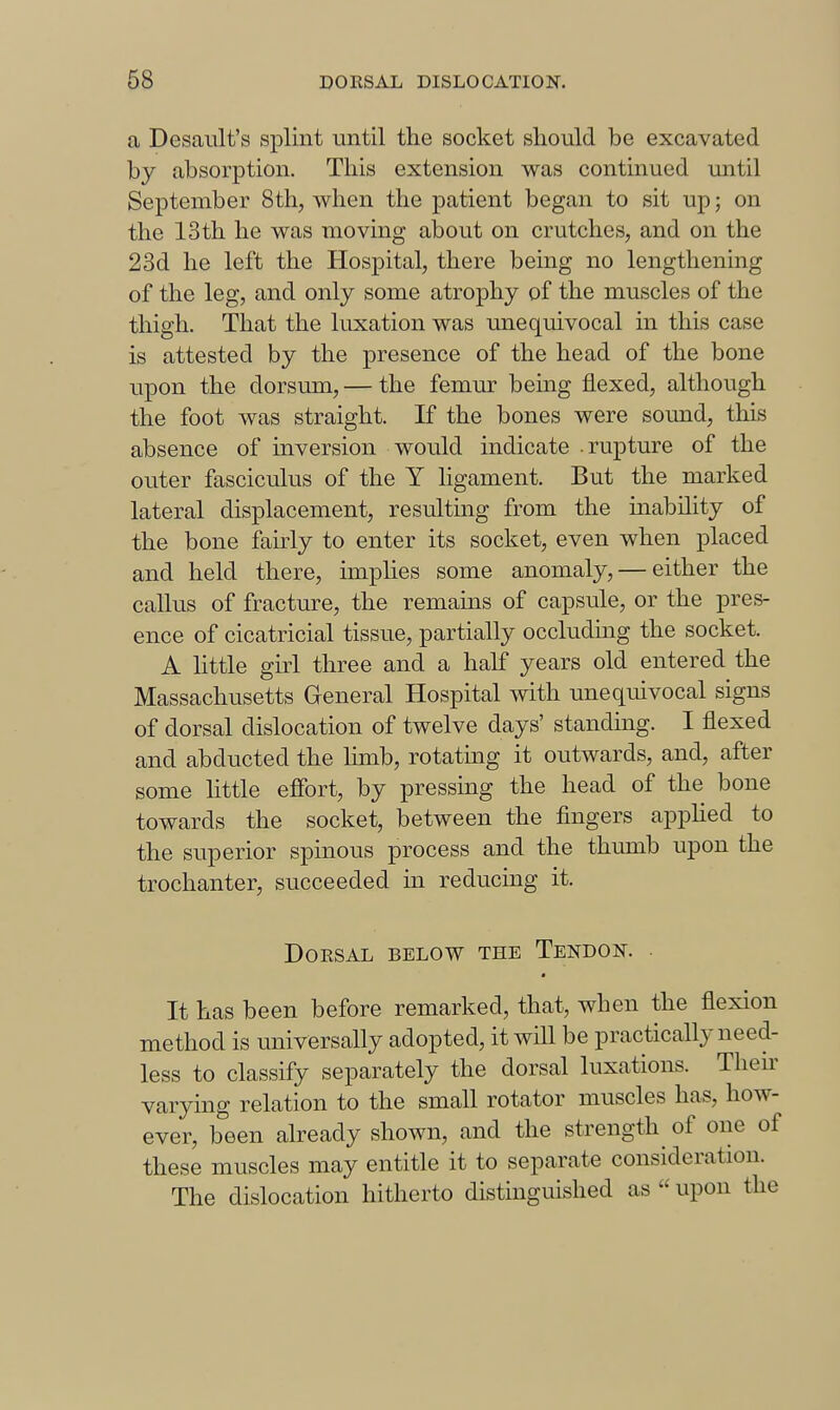 a Desaiilt's splint until the socket should be excavated by absorption. This extension was continued until September 8th, when the patient began to sit up; on the 13th he was moving about on crutches, and on the 23d he left the Hospital, there being no lengthening of the leg, and only some atrophy of the muscles of the thigh. That the luxation was unequivocal in this case is attested by the presence of the head of the bone upon the dorsum, — the femur being flexed, although the foot was straight. If the bones were sound, this absence of inversion would indicate .rupture of the outer fasciculus of the Y ligament. But the marked lateral displacement, resulting from the inability of the bone fairly to enter its socket, even when placed and held there, implies some anomaly, — either the callus of fracture, the remains of capsule, or the pres- ence of cicatricial tissue, partially occluding the socket. A little girl three and a half years old entered the Massachusetts General Hospital with unequivocal signs of dorsal dislocation of twelve days' standing. I flexed and abducted the limb, rotating it outwards, and, after some little effort, by pressing the head of the bone towards the socket, between the fingers appHed to the superior spinous process and the thumb upon the trochanter, succeeded in reducing it. DOESAL BELOW THE TeNDON. • It has been before remarked, that, when the flexion method is universally adopted, it will be practically need- less to classify separately the dorsal luxations. Then- varying relation to the small rotator muscles has, how- ever, been already shown, and the strength^ of one of these muscles may entitle it to separate consideration. The dislocation hitherto distinguished as  upon the