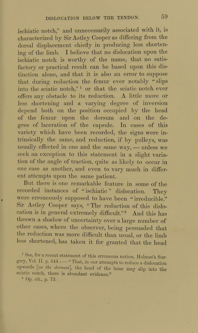 ischiatic notch, and unnecessarily associated with it, is characterized by Sir Astley Cooper as differing from the dorsal displacement chiefly in producing less shorten- ing of the limb. I beheve that no dislocation upon the ischiatic notch is worthy of the name, that no satis- factory or practical result can be based upon this dis- tinction alone, and that it is also an error to suppose that during reduction the femur ever notably slips into the sciatic notch, ^ or that the sciatic notch ever offers any obstacle to its reduction. A little more or less shortening and a varying degree of inversion depend both on the position occupied by the head of the femur upon the dorsum and on the de- gree of laceration of the capsule. In cases of this variety which have been recorded, the signs were in- trinsically the same, and reduction, if by pulleys, was usually effected in one and the same way, — unless we seek an exception to this statement in a slight varia- tion of the angle of traction, quite as likely to occur in one case as another, and even to vary much in differ- ent attempts upon the same patient. But there is one remarkable feature in some of the recorded instances of ischiatic dislocation. They were erroneously supposed to have been  irreducible. Sir Astley Cooper says,  The reduction of this dislo- cation is in general extremely difficult. ^ And this has thrown a shadow of uncertainty over a large number of other cases, where the observer, being persuaded that the reduction was more difficult than usual, or the limb less shortened, has taken it for granted that the head ^ See, for a recent statement of this erroneous notion, Holmes's Sur- gery, Vol. II. p. G44 : —  That, in oiu- attempts to reduce a dislocation upwards [on the dorsum], the head of the bone may slip into the sciatic notch, there is abimdant evidence. ^ Op. cit., p. 73.