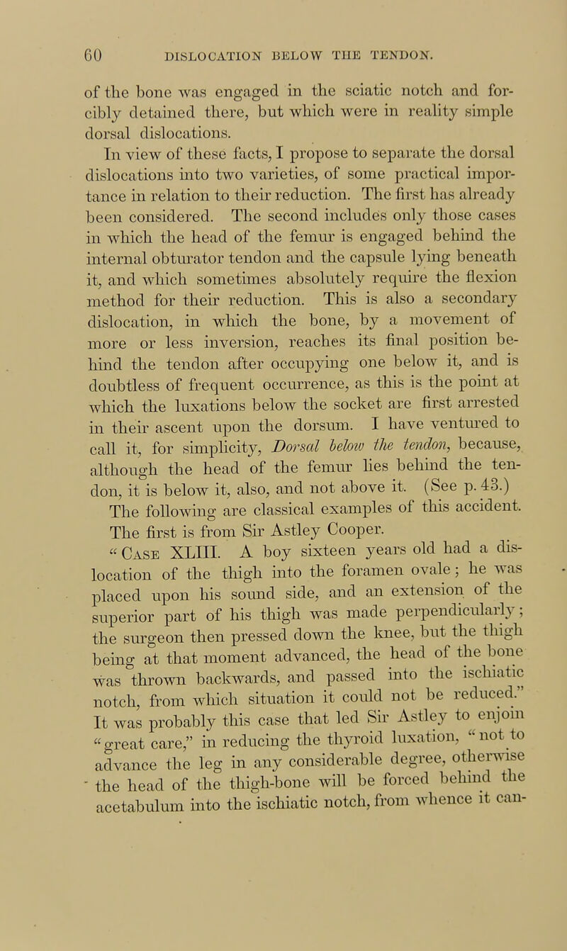 of the bone was engaged in the sciatic notch and for- cibly detained tliere, but which were in reahty simple dorsal dislocations. In view of these facts, I propose to separate the dorsal dislocations mto two varieties, of some practical impor- tance in relation to their reduction. The first has already been considered. The second includes only those cases in which the head of the femur is engaged behind the internal obturator tendon and the capsule lying beneath it, and which sometimes absolutely require the flexion method for their reduction. This is also a secondary dislocation, in which the bone, by a movement of more or less inversion, reaches its final position be- hmd the tendon after occupying one below it, and is doubtless of frequent occurrence, as this is the pomt at which the luxations below the socket are first arrested in their ascent upon the dorsum. I have ventm^ed to call it, for simplicity, Dorsal helotv the tendon, because, although the head of the femur hes behind the ten- don, it is below it, also, and not above it. (See p. 43.) The following are classical examples of this accident. The first is from Sir Astley Cooper.  Case XLIII. A boy sixteen years old had a dis- location of the thigh into the foramen ovale; he was placed upon his sound side, and an extension of the superior part of his thigh was made perpendicidarly; the surgeon then pressed down the knee, but the thigh being at that moment advanced, the head of the bone was thrown backwards, and passed into the ischiatic notch, from which situation it coidd not be reduced. It was probably this case that led Sir Astley to enjom great care, in reducing the thyroid luxation, not to advance the leg in any considerable degree, othermse - the head of the thigh-bone will be forced behuid the acetabulum into the ischiatic notch, from whence it can-