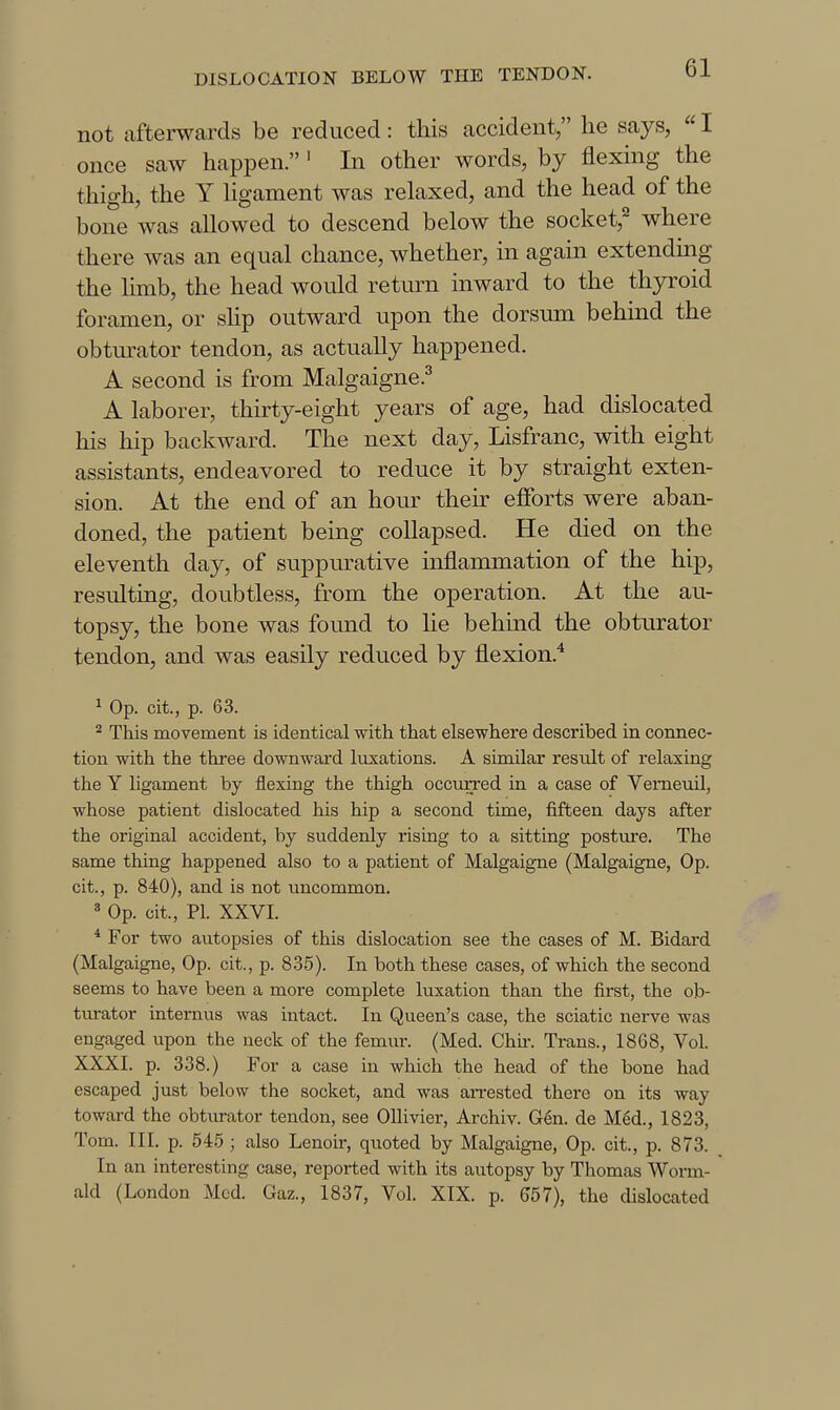 not afterwards be reduced: this accident, he says, «I once saw happen.' In other words, by flexing the thigh, the Y Hgament was relaxed, and the head of the bone was allowed to descend below the socket,^ where there was an equal chance, whether, in again extending the lunb, the head would return inward to the thyroid foramen, or slip outward upon the dorsum behind the obturator tendon, as actually happened. A second is from Malgaigne.^ A laborer, thirty-eight years of age, had dislocated his hip backward. The next day, Lisfranc, with eight assistants, endeavored to reduce it by straight exten- sion. At the end of an hour their efforts were aban- doned, the patient being collapsed. He died on the eleventh day, of suppurative inflammation of the hip, residting, doubtless, from the operation. At the au- topsy, the bone was found to lie behind the obturator tendon, and was easily reduced by flexion.^ ^ Op. cit., p. 63. ^ This movement is identical with that elsewhere described in connec- tion with the three downward luxations. A similar result of relaxing the Y ligament by flexing the thigh occurred in a case of Verneuil, whose patient dislocated his hip a second time, fifteen days after the original accident, by suddenly rising to a sitting posture. The same thing happened also to a patient of Malgaigne (Malgaigne, Op. cit., p. 840), and is not uncommon. * Op. cit., PI. XXVI. * For two autopsies of this dislocation see the cases of M. Bidard (Malgaigne, Op. cit., p. 835). In both these cases, of which the second seems to have been a more complete luxation than the first, the ob- tiu-ator internus was intact. In Queen's case, the sciatic nerve was engaged upon the neck of the femur. (Med. Chu-. Trans., 1868, Vol. XXXI. p. 338.) For a case in which the head of the bone had escaped just below the socket, and was an-ested there on its way toward the obturator tendon, see Ollivier, Archiv. G6n. de Med., 1823, Tom. III. p. 54.5 ; also Lenoir, quoted by Malgaigne, Op. cit., p. 873. In an interesting case, reported with its autopsy by Thomas Worm- aid (London Med. Gaz., 1837, Vol. XIX. p. 557), the dislocated