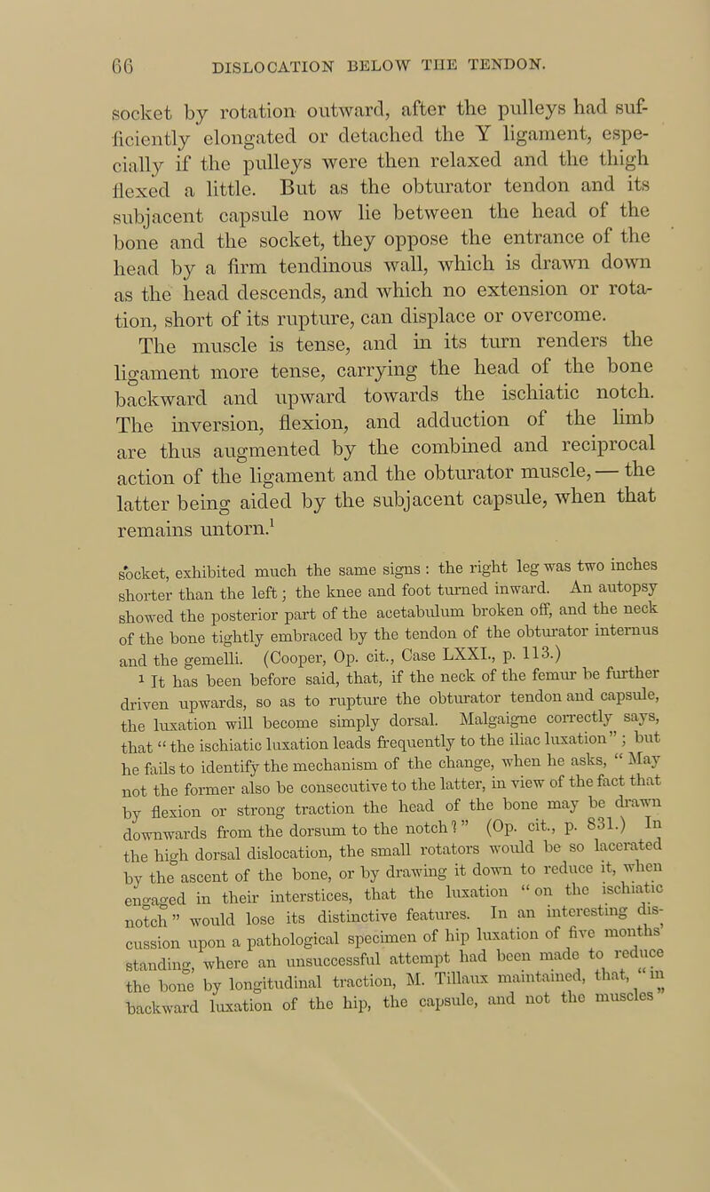 socket by rotation outward, after the pulleys had suf- ficiently elongated or detached the Y ligament, espe- cially if the pulleys were then relaxed and the thigh flexed a little. But as the obturator tendon and its subjacent capsule now he between the head of the bone and the socket, they oppose the entrance of the head by a firm tendinous wall, which is drawn down as the head descends, and which no extension or rota- tion, short of its rupture, can displace or overcome. The muscle is tense, and in its turn renders the ligament more tense, carrying the head of the bone backward and upward towards the ischiatic notch. The inversion, flexion, and adduction of the hmb are thus augmented by the combined and reciprocal action of the hgament and the obturator muscle,— the latter being aided by the subjacent capsule, when that remains untorn.^ socket, exhibited much the same signs : the right leg was two inches shorter than the left; the Imee and foot turned inward. An autopsy showed the posterior part of the acetabulum broken off, and the neck of the bone tightly embraced by the tendon of the obturator internus and the gemelli. (Cooper, Op. cit., Case LXXI., p. 113.) 1 It has been before said, that, if the neck of the femur be fm-ther driven upwards, so as to rupture the obturator tendon and capsule, the luxation will become simply dorsal. Malgaigne coirectly^ says, that  the ischiatic luxation leads fi-equently to the iliac luxation ; but he fails to identify the mechanism of the change, when he asks,  May not the former also be consecutive to the latter, in view of the fact that by flexion or strong traction the head of the bone may be di-a^^m downwards from the dorstim to the notch (Op. cit., p. 831.) In the high dorsal dislocation, the small rotators wovdd be so lacex-a.ted by the ascent of the bone, or by drawing it down to reduce it, when en-aged in their interstices, that the luxation on the ischiatic notch would lose its distinctive features. In an interesting dis- cussion upon a pathological specmien of hip luxation of five months standing, where an unsuccessful attempt had been made to reduce the bone by longitudinal traction, M. Tillaux maintained, that, m backward luxation of the hip, the capsule, and not the muscles