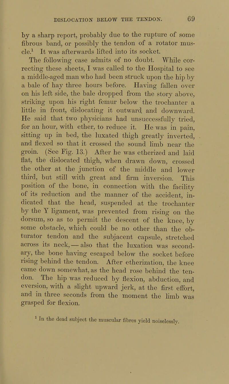 by a sharp report, probably due to tbe rupture of some fibrous band, or possibly the tendon of a rotator mus- cle.-^ It was afterwards lifted into its socket. The following case admits of no doubt. While cor- recting these sheets, I was called to the Hos23ital to see a middle-aged man who had been struck upon the hijD by a bale of hay three hours before. Having fallen over on his left side, the bale dropped from the story above, striking upon his right femur below the trochanter a little in front, dislocating it outward and downward. He said that two physicians had unsuccessfully tried, for an hour, with ether, to reduce it. He was in pain, sitting up in bed, the luxated thigh greatly inverted, and flexed so that it crossed the sound limb near the grom. (See Fig. 13.) After he was etherized and laid flat, the dislocated thigh, when drawn down, crossed the other at the junction of the middle and lower third, but still with great and firm inversion. This position of the bone, in connection with the facility of its reduction and the manner of the accident, in- dicated that the head, suspended at the trochanter by the Y ligament, was prevented from rising on the dorsum, so as to permit the descent of the knee, by some obstacle, which could be no other than the ob- turator tendon and the subjacent capsule, stretched across its neck,— also that the luxation was second- ary, the bone having escaped below the socket before rising behind the tendon. After etherization, the knee came down somewhat, as the head rose behind the ten- don. The hip was reduced by flexion, abduction, and eversion, with a shght upward jerk, at the first effort, and in three seconds from the moment the hmb was grasped for flexion. ^ In the dead subject the muscular fibres yield noiselessly.