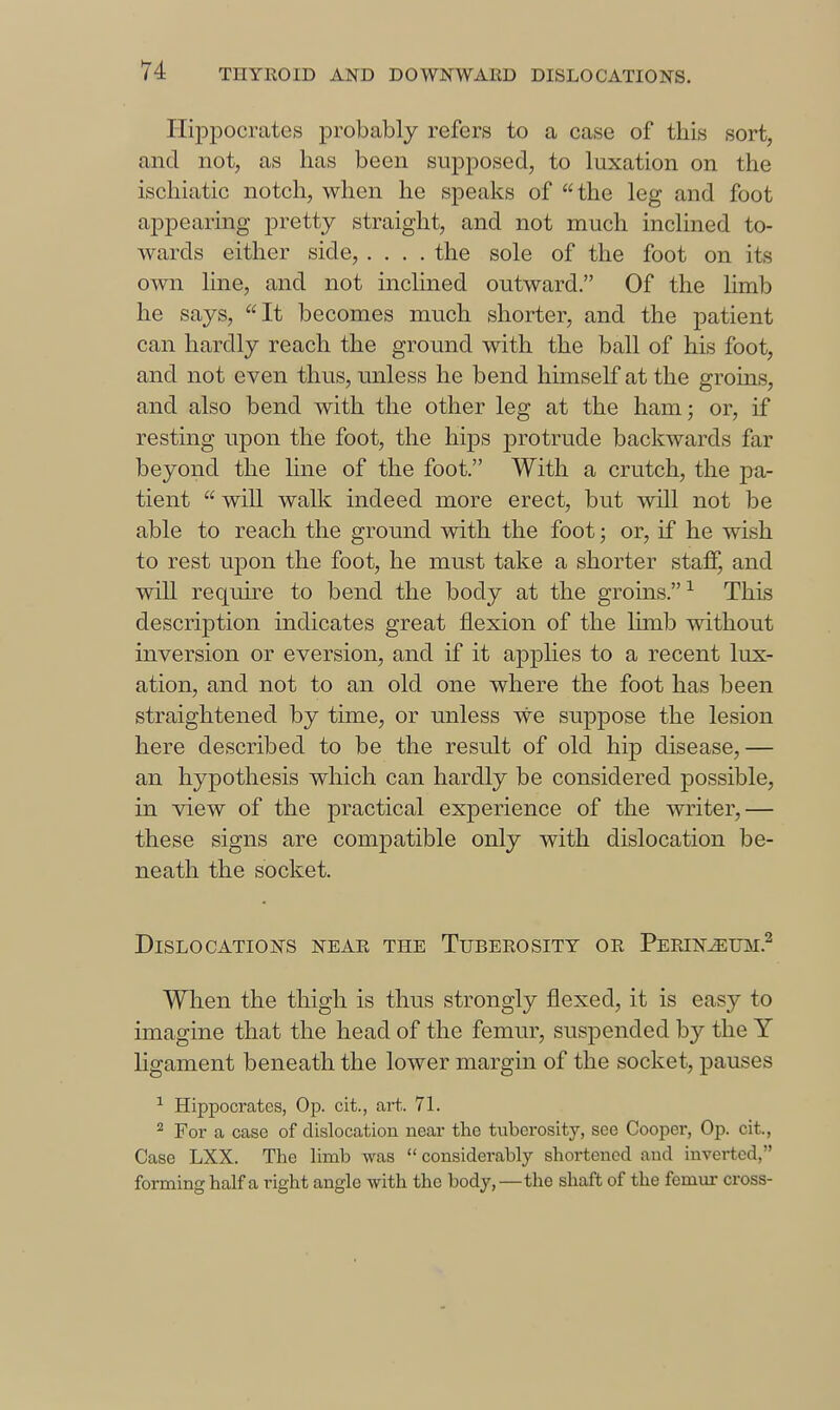 I-Iij)pocrates probably refers to a case of this sort, and not, as has been supposed, to luxation on the iscliiatic notch, when he speaks of the leg and foot appearing pretty straight, and not much inclined to- wards either side, .... the sole of the foot on its own line, and not inclined outward. Of the limb he says, It becomes much shorter, and the patient can hardly reach the ground with the ball of his foot, and not even thus, unless he bend himself at the groins, and also bend with the other leg at the ham; or, if resting upon the foot, the hips protrude backwards far beyond the line of the foot. With a crutch, the pa- tient  will walk indeed more erect, but will not be able to reach the ground with the foot; or, if he wish to rest upon the foot, he must take a shorter staff, and will require to bend the body at the groins.-^ This description indicates great flexion of the limb without inversion or eversion, and if it applies to a recent lux- ation, and not to an old one where the foot has been straightened by time, or unless we suppose the lesion here described to be the result of old hip disease,— an hypothesis which can hardly be considered possible, in view of the practical experience of the writer,— these signs are compatible only with dislocation be- neath the socket. Dislocations near the Tuberosity or Perin^um.^ When the thigh is thus strongly flexed, it is easy to imagine that the head of the femur, suspended by the Y ligament beneath the lower margin of the socket, pauses ^ Hippocrates, Op. cit., art. 71. ^ For a case of dislocation near the tubei'osity, see Cooper, Op. cit.. Case LXX. The hmb was considerably shortened and inverted, forming half a right angle with the body,—the shaft of the femur cross-