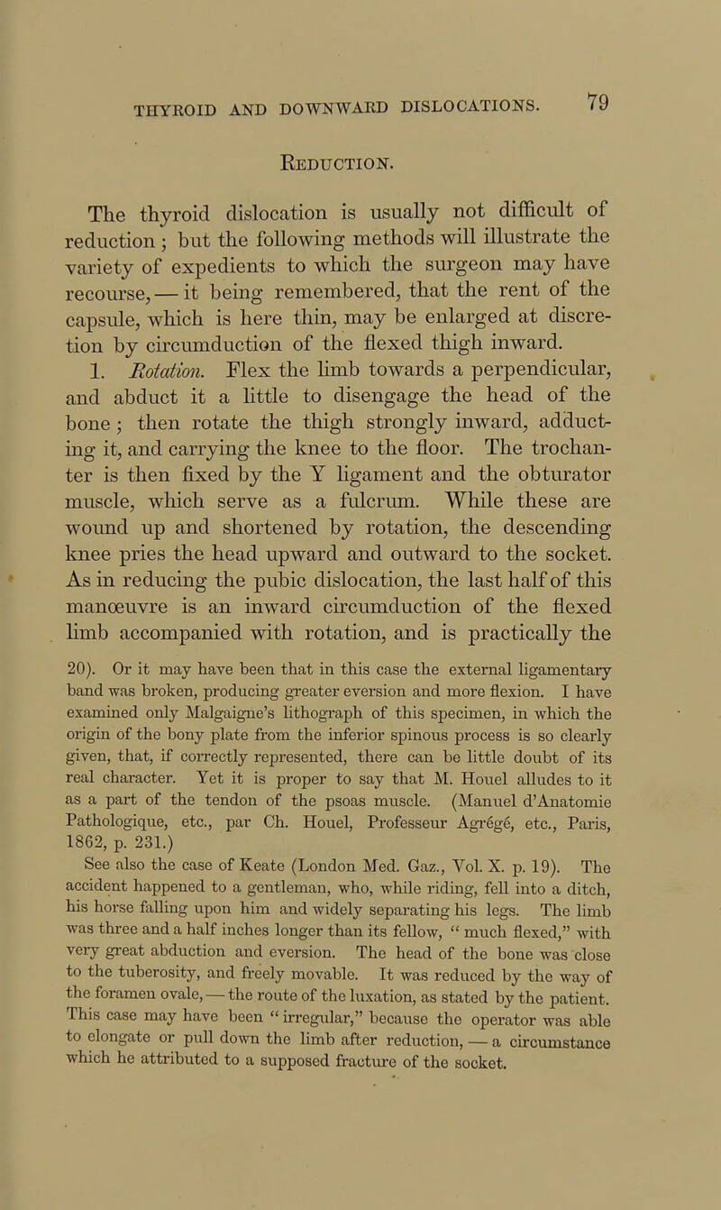Keduction. The thyroid dislocation is usually not difficult of reduction ; but the following methods will illustrate the variety of expedients to which the surgeon may have recom-se,— it being remembered, that the rent of the cajDSule, which is here thin, may be enlarged at discre- tion by circumduction of the flexed thigh inward. 1. Rotation. Flex the hmb towards a perpendicular, and abduct it a httle to disengage the head of the bone ; then rotate the thigh strongly inward, adduct- ing it, and carrying the knee to the floor. The trochan- ter is then fixed by the Y hgament and the obturator muscle, which serve as a fulcrum. While these are wound up and shortened by rotation, the descending knee pries the head upward and outward to the socket. As in reducing the pubic dislocation, the last half of this manoeuvre is an inward circumduction of the flexed Hmb accompanied with rotation, and is practically the 20). Or it may have been that in this case the external ligamentary band was broken, producing greater eversion and more flexion. I have examined only Malgaigne's lithograph of this specimen, in which the origin of the bony plate from the inferior spinous process is so clearly given, that, if correctly represented, there can be little doubt of its real character. Yet it is proper to say that M. Houel alludes to it as a part of the tendon of the psoas muscle. (Manuel d'Anatomie Pathologique, etc., par Ch. Houel, Professeur Agi-6ge, etc., Paris, 1862, p. 231.) See also the case of Keate (London Med. Gaz., Vol. X. p. 19). The accident happened to a gentleman, who, while riding, fell into a ditch, his horse falling upon him and widely separating his legs. The limb was three and a half inches longer than its fellow,  much flexed, with very gi-eat abduction and eversion. The head of the bone was close to the tuberosity, and freely movable. It was reduced by the way of the foramen ovale, — the route of the luxation, as stated by the patient. This case may have been  irregular, because the operator was able to elongate or pull down the limb after reduction, — a circumstance which he attributed to a supposed fracture of the socket.