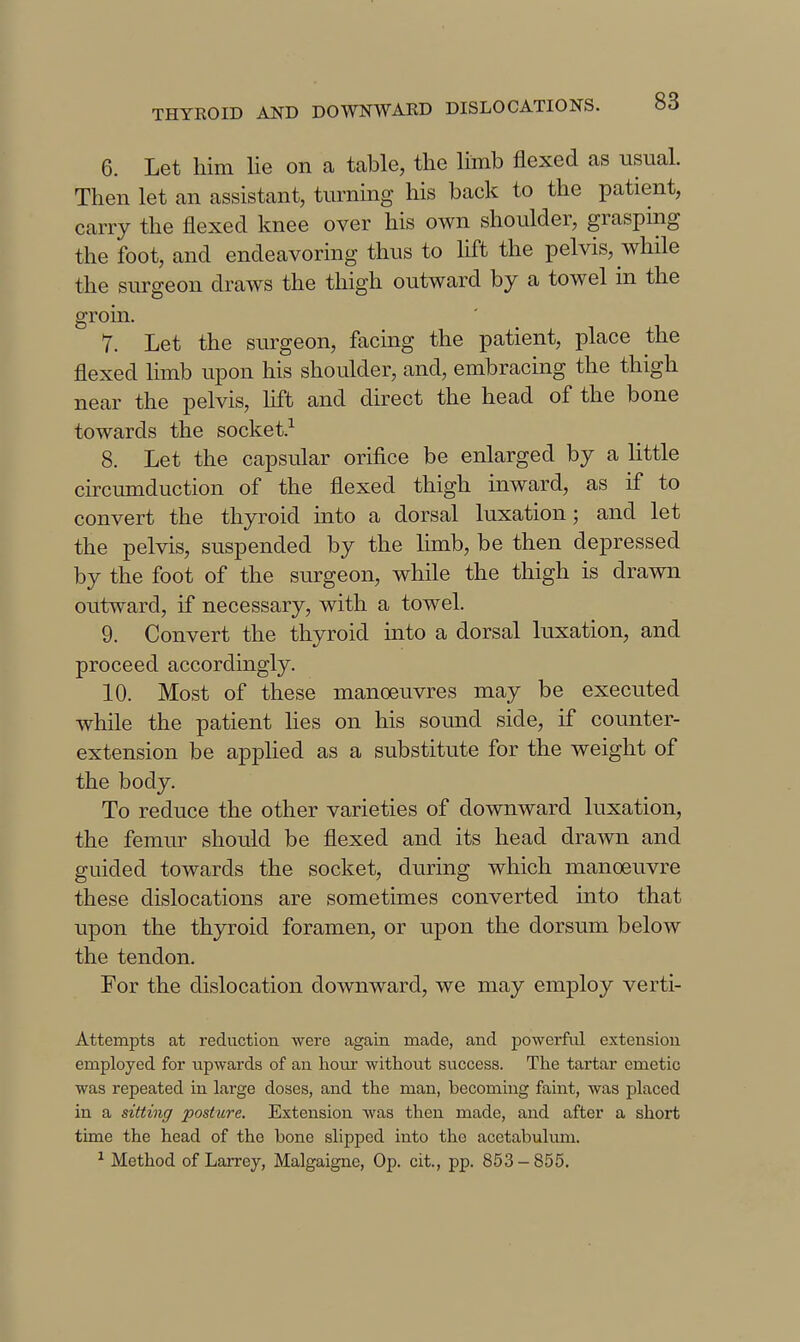 6. Let him lie on a table, the limb flexed as usual. Then let an assistant, turning his back to the patient, carry the flexed knee over his own shoulder, grasping the foot, and endeavoring thus to lift the pelvis, while the surgeon draws the thigh outward by a towel in the groin. 7. Let the surgeon, facing the patient, place the flexed limb upon his shoulder, and, embracing the thigh near the pelvis, hft and direct the head of the bone towards the socket.^ 8. Let the capsular orifice be enlarged by a httle circumduction of the flexed thigh inward, as if to convert the thyroid into a dorsal luxation; and let the pelvis, suspended by the limb, be then depressed by the foot of the surgeon, while the thigh is drawn outward, if necessary, with a towel. 9. Convert the thyroid into a dorsal luxation, and proceed accordingly. 10. Most of these manoeuvres may be executed while the patient lies on his sound side, if counter- extension be applied as a substitute for the weight of the body. To reduce the other varieties of downward luxation, the femiu- should be flexed and its head drawn and guided towards the socket, during which manoeuvre these dislocations are sometimes converted into that upon the thyroid foramen, or upon the dorsum below the tendon. For the dislocation downward, we may employ verti- Attempts at reduction were again made, and powerful extension employed for upwards of an hour without success. The tartar emetic was repeated in large doses, and the man, becoming faint, was placed in a sitting posture. Extension Avas then made, and after a short time the head of the bone slipped into the acetabulum. ^ Method of Larrey, Malgaigne, Op. cit., pp. 853-855.