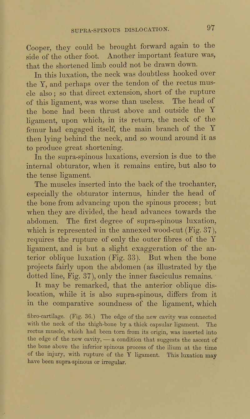 Cooper, they could be brought forward again to the side of the other foot. Another important feature was, that the shortened Hmb could not be drawn down. In this luxation, the neck was doubtless hooked over the Y, and perhaps over the tendon of the rectus mus- cle also; so that du-ect extension, short of the rupture of this ligament, was worse than useless. The head of the bone had been thrust above and outside the Y ligament, upon which, in its return, the neck of the femur had engaged itself, the main branch of the Y then lying behind the neck, and so wound around it as to produce great shortening. In the supra-spinous luxations, eversion is due to the internal obturator, when it remains entire, but also to the tense ligament. The muscles inserted into the back of the trochanter, especially the obturator internus, hmder the head of the bone from advancing upon the spinous process; but when they are divided, the head advances towards the abdomen. The first degree of supra-spinous luxation, which is represented in the annexed wood-cut (Fig. 37), requires the rupture of only the outer fibres of the Y ligament, and is but a slight exaggeration of the an- terior oblique luxation (Fig. 33). But when the bone projects fairly upon the abdomen (as illustrated by the dotted line. Fig. 37), only the inner fasciculus remains. ' It may be remarked, that the anterior oblique dis- location, while it is also supra-spinous, differs from it in the comparative soundness of the ligament, which fibro-cartilage. (Fig. 36.) The edge of the new cavity was connected with the neck of the thigh-bone by a thick capsular ligament. The rectus muscle, which had been torn from its origin, was inserted into the edge of the new cavity, — a condition that suggests the ascent of the bone above the inferior spinous process of the ilium at the time of the injury, with ruptm-e of the Y ligament. This luxation may have been supra-spinous or irregular.