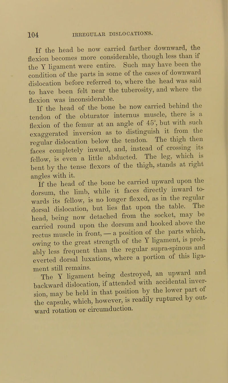 If the head be now carried farther downward, the flexion becomes more considerable, though less than if the Y hgament were entire. Such may have been the condition of the parts in some of the cases of downward dislocation before referred to, where the head was said to have been felt near the tuberosity, and where the flexion was inconsiderable. If the head of the bone be now carried behuid the tendon of the obturator internus muscle, there is a flexion of the femur at an angle of 45°, but with such exaggerated inversion as to distinguish it from the regular dislocation below the tendon. The thigh then faces completely inward, and, instead of crossmg its fellow, is even a httle abducted. The leg, which is bent by the tense flexors of the thigh, stands at right angles with it. K the head of the bone be carried upward upon the dorsum, the Ihnb, whHe it faces directly mward to- wards its feUow, is no longer flexed, as in the regular dorsal dislocation, but lies flat upon the table. The head being now detached from the socket, may be carried round upon the dorsum and hooked above the rectus muscle in front, — a position of the parts which, owing to the great strength of the Y Hgament, is prob- ably less frequent than the regular supra-spmous and everted dorsal luxations, where a portion of this liga- ment still remains. The Y Hgament being destroyed, an upward and backward dislocation, if attended with accidental mvei^ sion, may be held in that position by the lower part of the capsule, which, however, is readHy ruptm:ed by out- ward rotation or circumduction.