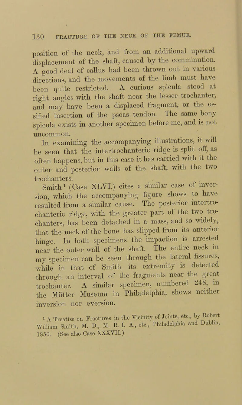 position of the neck, and from an additional upward displacement of the shaft, caused by the comminution. A good deal of callus had been thrown out m various dhections, and the movements of the limb must have been quite restricted. A curious spicula stood at right angles with the shaft near the lesser trochanter, and may have been a displaced fragment, or the os- sified insertion of the psoas tendon. The same bony spicula exists in another specunen before me, and is not uncommon. In examining the accompanying illustrations, it will be seen that the intertrochanteric ridge is split off, as often happens, but in this case it has carried mth it the outer and posterior walls of the shaft, with the two trochanters. Smith 1 (Case XLVI.) cites a similar case of inver- sion, which the accompanying figure shows to have resulted from a similar cause. The posterior intertro- chanteric ridge, with the greater part of the two tro- chanters, has been detached in a mass, and so Avidely, that the neck of the bone has slipped from its anterior hinge. In both specimens' the impaction is arrested near the outer waU of the shaft. The entire neck in my specimen can be seen through the lateral fissures, while in that of Smith its extremity is detected through an interval of the fragments near the great trochanter. A similar specimen, numbered 248, m the Mutter Museum in Philadelphia, shows neither inversion nor eversion. 1 A Treatise on Fractures in the Vicinity of Joints, etc., by Robert William Smith, M. D., M. R. I. A., etc., Philadelphia and Dubhn, 1850. (See also Case XXXVII.)